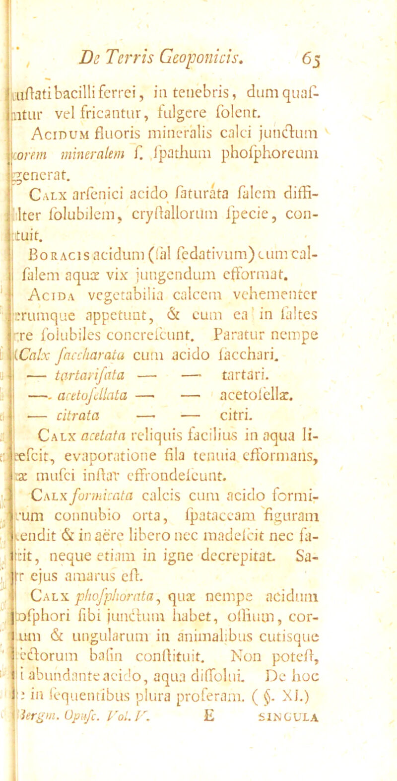 uuftati bacilli ferrei, in tenebris, dumqual- ntur vel fricantur, fulgere folent. Acidum fluoris mineralis calci jun&um orem mineralem f. Jpathum phofphoreuni fenerat. Calx arfenici acido faturata falcm difH- lter folubilem, cryflallorum lpecie, con- ituit. Bo racis acidum (fal fedativum) cum eal- falem aquae vix jungendum efibrmat. Acida vegetabilia calcem vehementer rrumque appetunt, & cum ea in faltes rre foiubiles concrefcunt. Paratur nempe (Calx faaiiarata cum acido iacchari. — tartarifata — — tartari. —- aeetojdlata — — aeetolella:. — citrata —• — citri. Calx acetata reliquis facilius in aqua Ii- refeit, evaporatione fila tenuia eflbrmans, \z mufei inflat effrondeicunt. Calx formicato, calcis cum acido formi- oni connubio orta, fpataccam figuram endit & in aere libero nec madelcit nec fa- cit, neque etiam in igne decrepitat Sa- r ejus amarus efi. Calx phofphorata, qua: nempe acidum [ofphori fibi junclum habet, oflium, eor- um & ungularum in animalibus cutisque edforum bafin conftituit. Non potefl, i abundanteaeido, aqua diffolui. De hoc d in fequentibus plura proferam. ( §. XI.) '3ergm.UpHfc.VoLF. E singula