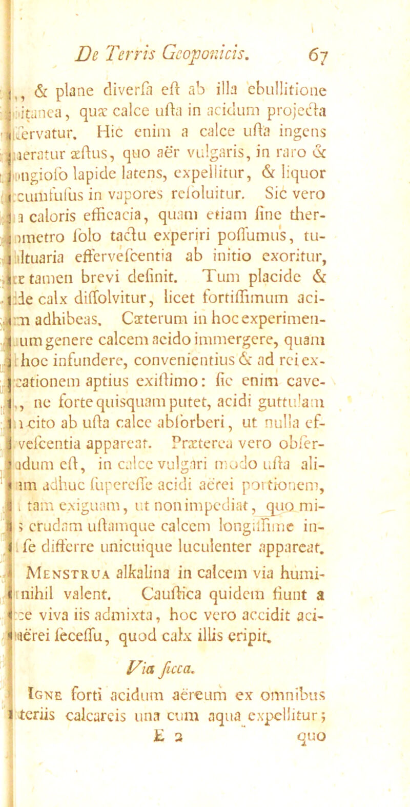 i Dc Terris Gcoponicis. 67 & plane diverla ed ab illa ebullitione oitanea, qua: calce uda in acidum projecta jdervatur. Hic enim a calce uda ingens aeratur affius, quo aer vulgaris, in raro dc ungiofo lapide latens, expellitur, & liquor c ulli Iulus in vapores reioluitur. Sic vero 3 caloris efficacia, quam etiam line tlier- >metro lolo tactu experiri poflumus, tu- iltuaria effervefeentia ab initio exoritur, ee tamen brevi definit. Tum placide dc die calx dilfolvitur, licet fortiffimum aci- fcn adhibeas. Carterum in hocexperimen- um genere calcem acido immergere, quam i lioc infundere, convenientius & ad rei ex- •cationem aptius exidimo: fic enim cave- ,, ne forte quisquam putet, acidi guttulam icito ab uda calce abforberi, ut nulla ef- vefcentia apparear. Praeterea vero obfer- adum cd, in calce vulgari modo uda ali- im adhuc luperede acidi aerei portionem, i tam exiguam, ut non impediat, quo mi- ; crudam udamque calccm longilfnne in- fe differre unicuique luculenter appareat. Menstrua alkalina in calcem via humi- rnihil valent. Cauffica quidem fiunt a :e viva iis admixta, hoc vero accidit aci- tue rei leceffu, quod calx illis eripit. Via fuca. Igne forti acidum aereum ex omnibus teriis calcarcis una cum aqua expellitur; £ 3 quo