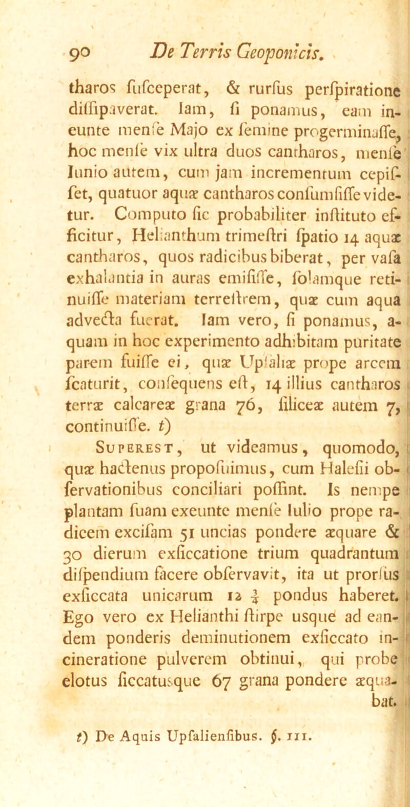 tharos fufccperat, & rurfus perfpiratione dilfipaverat. lam, fi ponamus, eam in- eunte menfe Majo ex femine progerminafle* hoc menle vix ultra duos canrharos, nienle Iunio amem, cum jam incrementum cepif- fet, quatuor aqua? cantharos confunififle vide- tur. Computo fic probabiliter infiituto ef- ficitur, Helianthum trimeftri (patio 14 aquae cantharos, quos radicibus biberat, per vafa exhalantia in auras emififie, folamque reti- nuifie materiam terreihem, quae cum aqua adveda fuerat, lam vero, fi ponamus, a- quam in hoc experimento adhibitam puritate parem fuifie ei, quae Up!aliae prope arcem fcaturit, confequens ell, 14 illius cantharos terrae calcareae grana 76, liliceae autem 7, continuifie. t) Superest, ut videamus, quomodo, quae hadenus propofuimus, cum Halefii ob- c fervationibus conciliari pofiint. Is nempe plantam fuam exeunte menle lulio prope ra- dicem excifam 51 uncias pondere aquare & 30 dierum exficcatione trium quadrantum dilpendium facere obfervavit, ita ut prorlus exficcata unicarum 12 | pondus haberet, i Ego vero ex Helianthi fiirpe usque ad ean- ! dem ponderis deminutionem exficcato in- > cineratione pulverem obtinui, qui probe < elotus ficcatusque 67 grana pondere aequa- i bat. t) I>e Aquis Upfalienfibus. §. m.