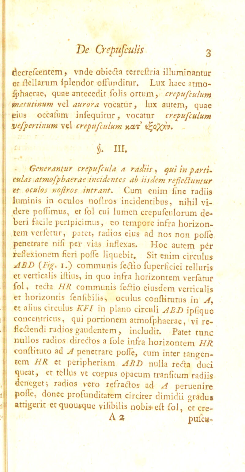 decrercentem, vnde obieda terrcftria illuminantur et ilellarum Iplendor offunditur. Lux hacc armo- Iphaerae, quae antecedit folis ortum, crepufculum fnctutinum vel aurora vocatur, lux autem, quae eius occalum infequitur, vocatur crepufculum nefpertinum vel crepufculum xar’ - iir. Generantur crcpufcula a radiis, ^ui in partu culas atmofphaerae incidentes ab iisdem refiecluntur et oculos nojlros intrant. Cum enim fine radiis luminis in oculos noftros incidentibus, nihil vi- dere polTimus, et fol cui lumen crepufculorum de- j beri facile perlpicimus, co tempore infra horizon- jj tem verfetur, pater, radios eius ad nos non poffc penetrare nifi per vias inflexas. Hoc autem per reflexionem fieri poffe liquebit. Sit enim circulus (rrg. I.) communis fedio fuperflciei telluris et verticalis iflius, in quo infra horizontem verfatur fol, reda JIR communis fedio eiusdem verticalis et horizontis fenfibilis, oculus conflitutus in yf, et alius circulus BBI in plano circuli ABD ipfiquc 1 concentricus, qui portionem atmofphaerae, vi re- , fledendi radios gaudentem, includit. Patet tunc ! I nullos radios diredos a fole infra horizontem HR I conflituto ad A penetrare pofle, cum inter tangen- tem HR et peripheriam ABD nulla reda duci queat, et tellus vt corpus opacum tranfitum radiis ^ deneget, radios vero refracflos ad A perucnire pofle, donec profunditatem circiter dimidii gradus ;i j attigerit et quousque vifibilis nobis- ed fol, et cre- ■' j A * pufcu-