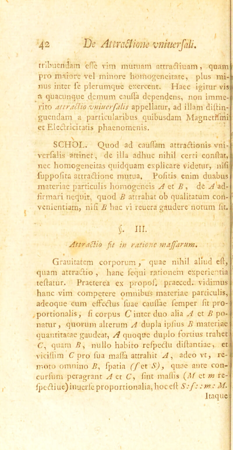 trlbuemlam cHc vim muruam artrafliuam, quam pro maiore vel minore homogcncitate, plus mi- nus inter le plerumque cixrccnt. Haec igitur vis n quacunque demum caufla dependens, non imme- rito 4ttraclio vtuuerfalis appellatur, ad illam di{tin- guendain a particularibus quibusdam MagnctKmi' et Eleclricitatis phaenomenis. SCHOL. Quod ad caufTam attraftionis vni- vcrfalis attinet, de illa adhuc nihil cerri condat, nec homogencitas quidquam explicare videtur, nifi 1'uppolita attradione mutua. Pofitis enim duabus materiae particulis homogcncis A B ^ de .^'ad- firmari nequit, quod B attrahat ob qualitatum con- venientiam, nifi B hac vi reucra gaudere notum Iit. I III. Attr/i^io fit in ratiene mtijjarum. Grauitatem corporum , quae nihil aliud ed, quam attradio , hanc fequi rationem experientia tedatur. Praeterea ex propof, praeced. vidimus hanc vim competere omnibus materiae particulis, adeoque cum cfFcdus fuae caullae feniper fit pro- ^portionalis, fi corpus C inter duo alia A zt B po- natur, quorum alterum A dupla iplius B materiae quanritacae gaudeat, A quoque duplo Fortius trahet C, quam /?, nullo habito refpedu didantiae, et vicillim C pro Fua mada attrahit A^ adeo vt, re-, ir.oro omnino B^ fpatia (f ct S), quae aure con-' curium peragrant A et C, fint mallis (/l/ ct m re- lpcdiue)inucrlcproportionalia,hoccd S:f: :rn: M. Itaque'