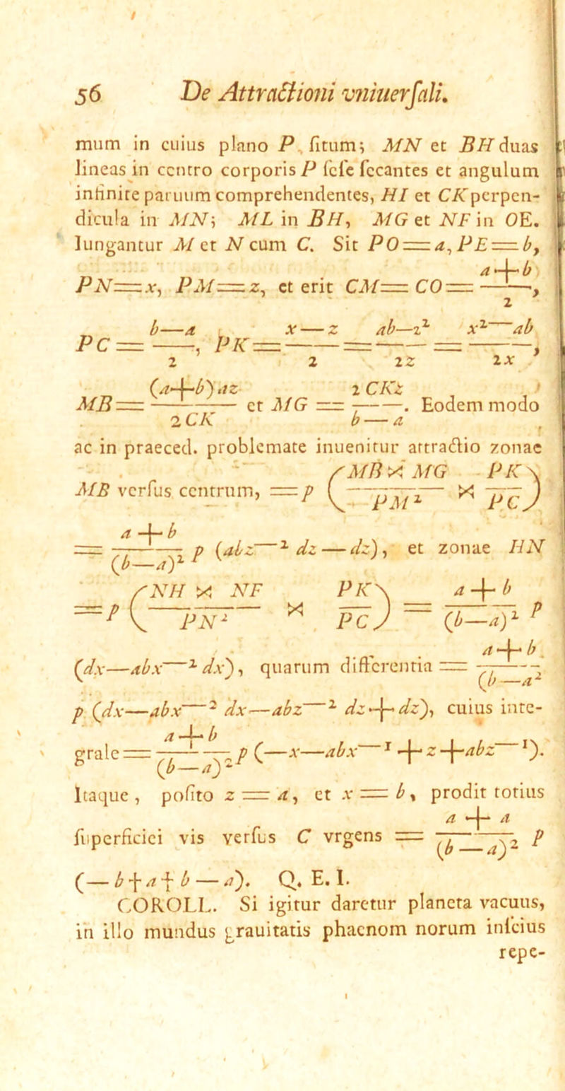 1 56 pe AttraStioiii vfimerfalL mum In cuius plnno AfN et duas Jineas in centro corporis P fefe fccantes et angulum inrinite panium comprehendentes, HI et C/Tperpen- dicula in uMN', ML in BH^ MG NFin OE. j * Jungantur AI ct N cum C. Sit PE=^l;, | PN=x, PM=z, ct erit CM=z r-. ^' •*' ^ Pc= •, PK = 2 »'2 ab—z^ A'^ ab 22 2A- 2 CA'2 t MB^=. et MG = . Eodem modo iCK b—a ac in praeced. problemate inuenirur artradio zonae ^Ain^iMG -PIC^ AIE verfus ccTurum, = p — X l^cj ■ __ ~ {b—a) NH X AbF -p {abz—^ dz — dz)^ et zonae HN PN- 4 -I- ^ PC V ~ 0^-^) i p 1 * . - . ^ ^ • (^x—^bx—^dx')^ quarum difterontia =—— p (Jx—abx—^ 'dx—abz ^ dz-^dz)^ cuius inte- grate: a^-^b ^ p (—X—abx ^ z —|—4^2 *). Qb — ay Itaque , pofito z a, et a' = b^ prodit totius 4 “-j-* 4 fiipcrficici 5'is verfus C vrgens p (— b \a'\ b — 4). Q. E. 1. COROLI.. Si igitur daretur plancta vacuus, ih illo mundus grauitatis phacnom norum infeius repe-