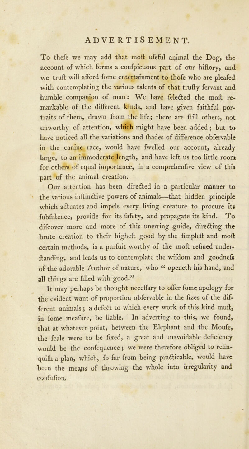 / ADVERTISEMENT. To theie we may add that mofl ufeful animal the Dog, the account of which forms a confpicuous part of otir hiflory, and we trufl will afford fome entertainment to thofe who are pleafed with contemplating the various talents of that trufly fervant and humble companion of man: We have fele&ed the moll re- markable of the different kinds, and have given faithful por- traits of them, drawn from the life; there are {fill others, not unworthy of attention, which might have been added; but to have noticed all the variations and fhades of difference obfervablc in the canine race, would have fwelled our account, already large, to an immoderate length, and have left us too little room for others of equal importance, in a comprehenfive view of this part of the animal creation. Our attention has been directed in a particular manner to the various inftindlive powers of animals—that hidden principle which actuates and impels every living creature to procure its fubfiflence, provide for its fafety, and propagate its kind. To difcover more and more of this unerring guide, directing the brute creation to their highefl good by the fimpleft and mofl certain methods, is a purfuit worthy of the mofl refined under- Itanding, and leads us to contemplate the wifdom and goodnefs of the adorable Author of nature, who “ openeth his hand, and all things are filled with good.” It may perhaps be thought neceffary to offer fome apology for the evident want of proportion obfervable in the fizes of the dif- ferent animals ; a defeCt to which every work of this kind mufl, in fome meafure, be liable. In adverting to this, we found, that at whatever point, between the Elephant and the Moufe, the fcale were to be fixed, a great and unavoidable deficiency would be the confequence ; we were therefore obliged to relin- quifli a plan, which, fo far from being practicable, would have been the meajas of throwing the whole into irregularity and confufion.