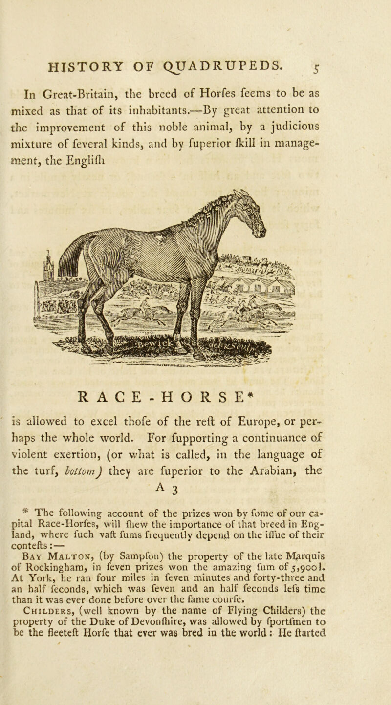 In Great-Britain, the breed of Horfes feems to be as mixed as that of its inhabitants.—By great attention to the improvement of this noble animal, by a judicious mixture of feveral kinds, and by fuperior fkill in manage- ment, the Englifli RACE-HORSE* is allowed to excel thofe of the reft of Europe, or per- haps the whole world. For fupporting a continuance of violent exertion, (or what is called, in the language of the turf, bottom) they are fuperior to the Arabian, the A 3 * The following account of the prizes won by fome of our ca- pital Race-Horfes, will fhew the importance of that breed in Eng- land, where fuch vaft fums frequently depend on the ilfue of their contefts:— Bay Malton, (by Sampfon) the property of the late Marquis of Rockingham, in feven prizes won the amazing fum of 5,9001. At York, he ran four miles in feven minutes and forty-three and an half feconds, which was feven and an half feconds lei's time than it was ever done before over the fame courfe. Childers, (well known by the name of Flying Childers) the property of the Duke of Devonlhire, was allowed by fportfmen to be the fleeteft Horfe that ever was bred in the world: He flatted