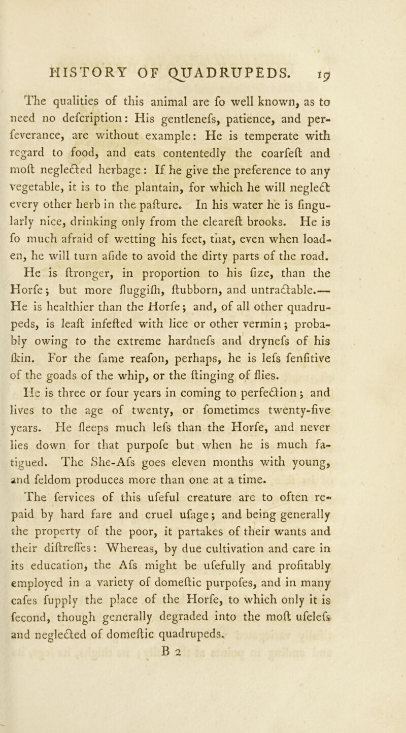 The qualities of this animal are fo well known, as to need no defcription: His gentlenefs, patience, and per- feverance, are without example: He is temperate with regard to food, and eats contentedly the coarfeft and moft negle&ed herbage : If he give the preference to any vegetable, it is to the plantain, for which he will negle£t every other herb in the paflure. In his water he is fingu- larly nice, drinking only from the cleared: brooks. He is fo much afraid of wetting his feet, that, even when load- en, he will turn afide to avoid the dirty parts of the road. He is ftronger, in proportion to his fize, than the Horfe *, but more fluggifh, ftubborn, and untrahfable.— He is healthier than the Horfe; and, of all other quadru- peds, is lead infefted with lice or other vermin; proba- bly owing to the extreme hardnefs and drynefs of his ikin. For the fame reafon, perhaps, he is lefs fenfitive of the goads of the whip, or the flinging of flies. He is three or four years in coming to perfection; and lives to the age of twenty, or fometimes twenty-five years. Fie fleeps much lefs than the Horfe, and never lies down for that purpofe but when he is much fa- tigued. The She-Afs goes eleven months with young, and feldom produces more than one at a time. The fervices of this ufeful creature are to often re« paid by hard fare and cruel ufage; and being generally the property of the poor, it partakes of their wants and their diflreffes: Whereas, by due cultivation and care in its education, the Afs might be ufefully and profitably employed in a variety of domeftic purpofes, and in many cafes fupply the place of the Horfe, to which only it is fecond, though generally degraded into the moft ufelefs and negleded of domeftic quadrupeds.