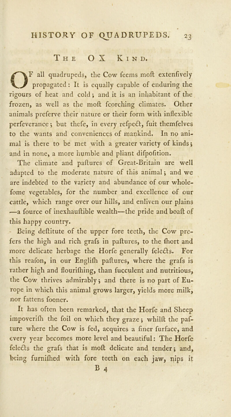 HISTORY OF QUADRUPEDS. 23 The OX Kind. OF all quadrupeds, the Cow feems moft extenfively propagated: It is equally capable of enduring the rigours of heat and cold; and it is an inhabitant of the frozen, as well as the moft fcorching climates. Other animals preferve their nature or their form with inflexible perfeverance; but thefe, in every refpedf, fuit themfelves to the wants and conveniences of mankind. In no ani- mal is there to be met with a greater variety of kinds 5 and in none, a more humble and pliant difpofition. The climate and paftures of Great-Britain are well adapted to the moderate nature of this animal; and we are indebted to the variety and abundance of our whole- fome vegetables, for the number and excellence of our cattle, which range over our hills, and enliven our plains —a fource of inexhauftible wealth—the pride and boaft of this happy country. - Being deftitute of the upper fore teeth, the Cow pre- fers the high and rich grafs in paftures, to the fhort and more delicate herbage the Horfe generally feledts. For this reafon, in our Englifh paftures, where the grafs is rather high and flourifhing, than fucculent and nutritious, the Cow thrives admirably; and there is no part of Eu- rope in which this animal grows larger, yields more milk, nor fattens fooner. It has often been remarked, that the Horfe and Sheep impoverifh the foil on which they graze; whilft the paf- ture where the Cow is fed, acquires a finer furface, and every year becomes more level and beautiful: The Horfe feledls the grafs that is moft delicate and tender; and, being furnifhed with fore teeth on each jaw, nips it B 4