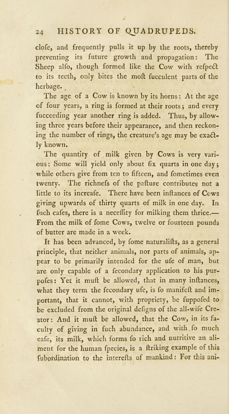 clofe, and frequently pulls it up by the roots, thereby preventing its future growth and propagation: The Sheep alfo, though formed like the Cow with refpedl to its teeth, only bites the molt fucculent parts of the herbage. The age of a Cow is known by its horns: At the age of four years, a ring is formed at their roots; and every fucceeding year another ring is added. Thus, by allow- ing three years before their appearance, and then reckon- ing the number of rings, the creature’s age may be exa6l- ly known. The quantity of milk given by Cows is very vari- ous: Some will yield only about fix quarts in one day j while others give from ten to fifteen, and fometimes even twenty. The richnefs of the pafture contributes not a little to its increafe. There have been inftances of Cows giving upwards of thirty quarts of milk in one day. In fuch cafes, there is a neceflity for milking them thrice..— From the milk of fome Cows, twelve or fourteen pounds of butter are made in a week. It has been advanced, by fome naturalifts, as a general principle, that neither animals, nor parts of animals, ap- pear to be primarily intended for the ufe of man, but are only capable of a fecondary application to his pur- pofes: Yet it mull be allowed, that in many inftances, what they term the fecondary ufe, is fo rnanifeft and im- portant, that it cannot, with propriety, be fuppofed to be excluded from the original defigns of the all-wife Cre- ator : And it muft be allowed, that the Cow, in its fa- culty of giving in fuch abundance, and with fo much eafe, its milk, which forms fo rich and nutritive an ali- ment for the human fpecies, is a ftriking example of this fubordination to the interefts of mankind: For this ani-