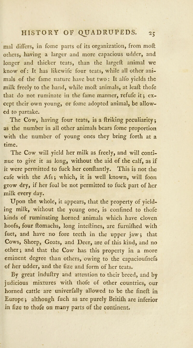 mal differs, in fome parts of its organization, from moll others, having a larger and more capacious udder, and longer and thicker teats, than the largefl animal we know of: It has likewife four teats, while all other ani- mals of the fame nature have but two: It alfo yields the milk freely to the hand, while moll animals, at leaf!: thofe that do not ruminate in the fame manner, refufe it; ex- cept their own young, or fome adopted animal, be allow- ed to partake. The Cow, having four teats, is a linking peculiarity; as the number in all other animals bears fome proportion with the number of young ones they bring forth at a time. The Cow will yield her milk as freely, and will conti- nue to give it as long, without the aid of the calf, as if it were permitted to fuck her conftantly. This is not the cafe with the Afs; which, it is well known, will foon grow dry, if her foal be not permitted to fuck part of her milk every day. Upon the whole, it appears, that the property of yield- ing milk, without the young one, is confined to thofe kinds of ruminating horned animals wdiich have cloven hoofs, four ftomachs, long intellines, are furnifhed with fuet, and have no fore teeth in the upper jaw; that Cows, Sheep, Goats, and Deer, are of this kind, and no other; and that the Cow has this property in a more eminent degree than others, owing to the capacioufnefs of her udder, and the fize and form of her teats. By great indullry and attention to their breed, and by judicious mixtures writh thofe of other countries, our horned cattle are univerfally allowed to be the finell in Europe; although fuch as are purely Britilh are inferior in fize to thofe on many parts of the continent.