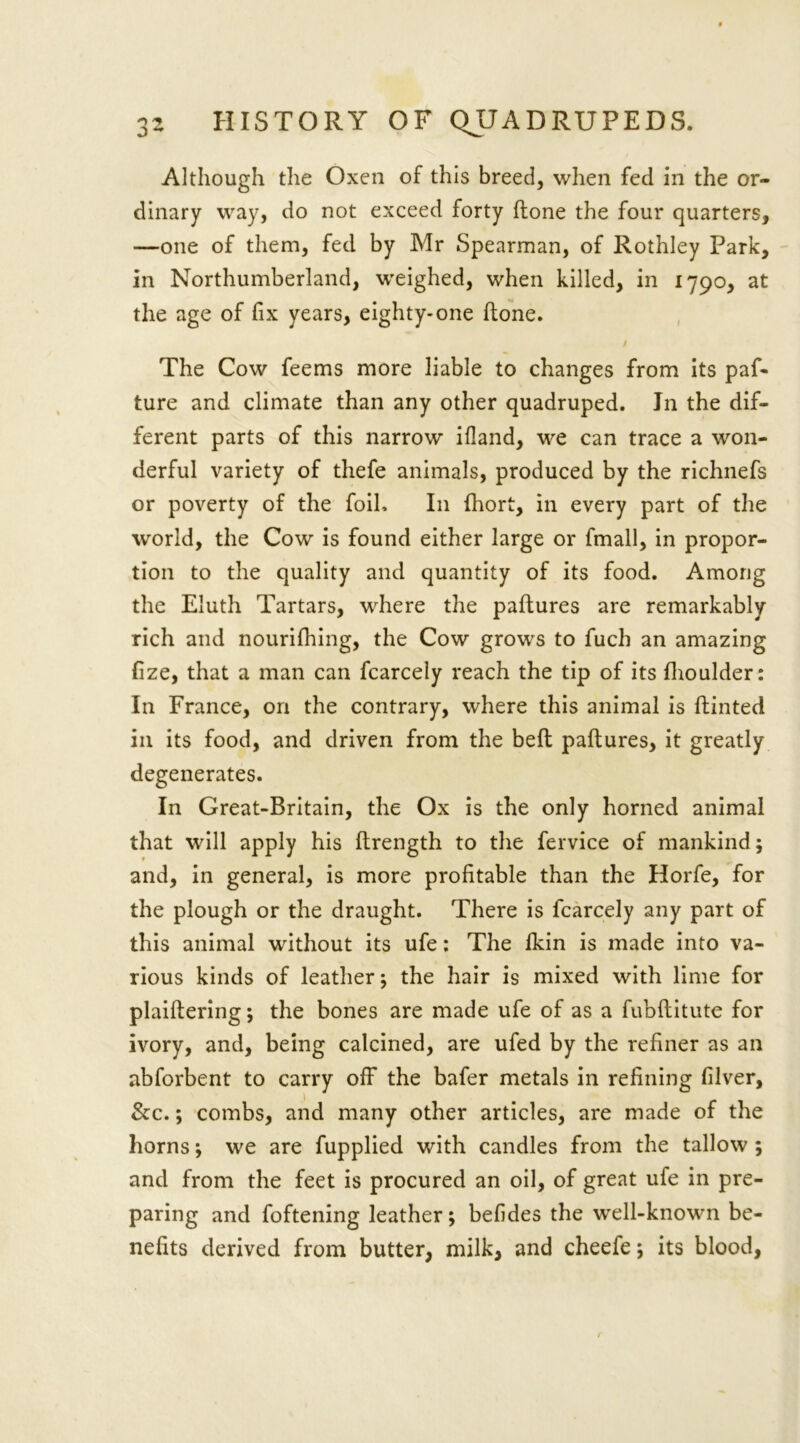 Although the Oxen of this breed, when fed in the or- dinary way, do not exceed forty (tone the four quarters, —one of them, fed by Mr Spearman, of Rothley Park, in Northumberland, weighed, when killed, in 1790, at the age of fix years, eighty-one hone. The Cow feems more liable to changes from its paf- ture and climate than any other quadruped. Jn the dif- ferent parts of this narrow ifland, we can trace a won- derful variety of thefe animals, produced by the richnefs or poverty of the foil. In fhort, in every part of the world, the Cow is found either large or fmall, in propor- tion to the quality and quantity of its food. Among the Eluth Tartars, where the paftures are remarkably rich and nourifhing, the Cow grows to fuch an amazing fize, that a man can fcarcely reach the tip of its {boulder: In France, on the contrary, where this animal is Hinted in its food, and driven from the bed paftures, it greatly degenerates. In Great-Britain, the Ox is the only horned animal that will apply his ftrength to the fervice of mankind; and, in general, is more profitable than the Horfe, for the plough or the draught. There is fcarcely any part of this animal without its ufe: The fkin is made into va- rious kinds of leather; the hair is mixed with lime for plaiftering; the bones are made ufe of as a fubftitute for ivory, and, being calcined, are ufed by the refiner as an abforbent to carry off the bafer metals in refining filver, &c.; combs, and many other articles, are made of the horns; we are fupplied with candles from the tallow ; and from the feet is procured an oil, of great ufe in pre- paring and foftening leather; befides the wrell-known be- nefits derived from butter, milk, and cheefe; its blood,