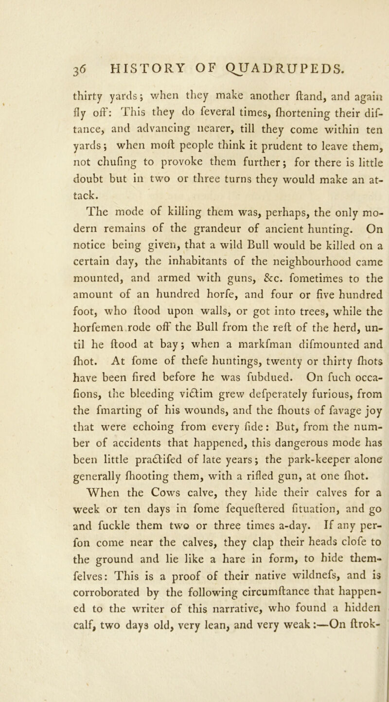 thirty yards ; when they make another ftand, and again fly off: This they do feveral times, (hortening their dif- tance, and advancing nearer, till they come within ten yards; when moft people think it prudent to leave them, not chufing to provoke them further; for there is little doubt but in two or three turns they would make an at- tack. The mode of killing them was, perhaps, the only mo- dern remains of the grandeur of ancient hunting. On notice being given, that a wild Bull would be killed on a certain day, the inhabitants of the neighbourhood came mounted, and armed with guns, See. fometimes to the amount of an hundred horfe, and four or five hundred foot, who ftood upon walls, or got into trees, while the horfemen rode off the Bull from the reft of the herd, un- til he flood at bay; when a markfman difmounted and fhot. At fome of thefe huntings, twenty or thirty fhots have been fired before he was fubdued. On fuch occa- fions, the bleeding vi£lim grew defperately furious, from the fmarting of his wounds, and the fhouts of favage joy that w7ere echoing from every fide: But, from the num- ber of accidents that happened, this dangerous mode has been little pradlifed of late years; the park-keeper alone generally fhooting them, with a rifled gun, at one fhot. When the Cows calve, they hide their calves for a week or ten days in fome fequeftered fituation, and go and fuckle them two or three times a-day. If any per- fon come near the calves, they clap their heads clofe to the ground and lie like a hare in form, to hide them- felves: This is a proof of their native wildnefs, and is corroborated by the following circumftance that happen- ed to the writer of this narrative, who found a hidden calf, two days old, very lean, and very weak:—On ftrok-