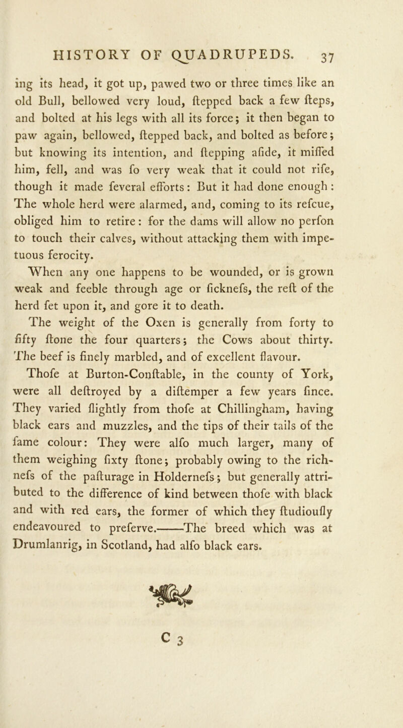 ing its head, it got up, pawed two or three times like an old Bull, bellowed very loud, hepped back a few heps, and bolted at his legs with all its force; it then began to paw again, bellowed, hepped back, and bolted as before; but knowing its intention, and hepping afide, it miffed him, fell, and was fo very weak that it could not rife, though it made feveral efforts: But it had done enough : The whole herd were alarmed, and, coming to its refcue, obliged him to retire: for the dams will allow no perfon to touch their calves, without attacking them with impe- tuous ferocity. When any one happens to be wounded, or is grown weak and feeble through age or llcknefs, the reh of the herd fet upon it, and gore it to death. The weight of the Oxen is generally from forty to fifty ftone the four quarters; the Cows about thirty. The beef is finely marbled, and of excellent flavour. Thofe at Burton-Conftable, in the county of York, were all deftroyed by a diftemper a few years fince. They varied flightly from thofe at Chillingham, having black ears and muzzles, and the tips of their tails of the fame colour: They were alfo much larger, many of them weighing fixty ftone; probably owing to the rich- nefs of the pafturage in Holdernefs; but generally attri- buted to the difference of kind between thofe with black and with red ears, the former of which they ftudioufly endeavoured to preferve. The breed which was at Drumlanrig, in Scotland, had alfo black ears.