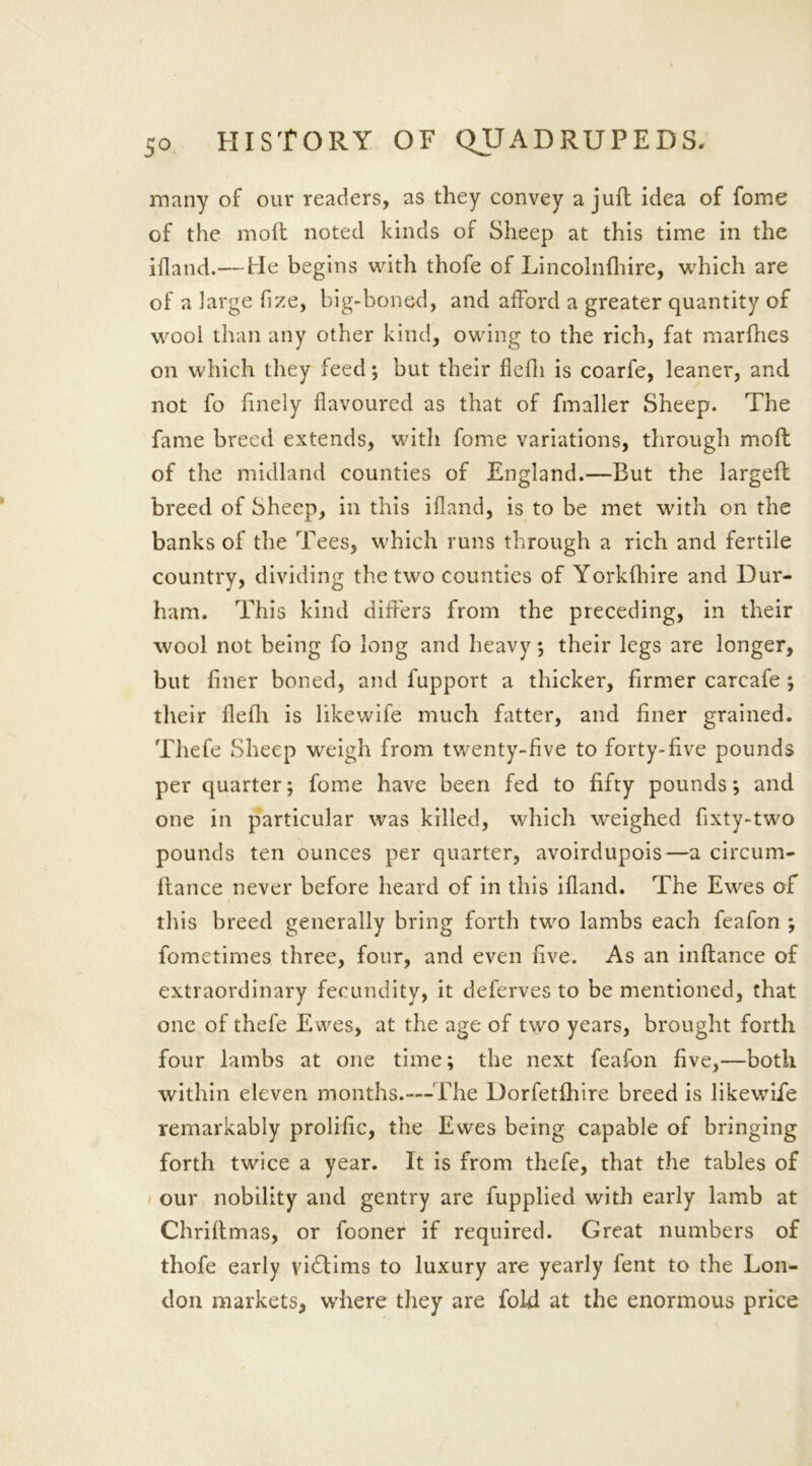 5° many of our readers, as they convey a juft idea of fome of the molt noted kinds of Sheep at this time in the illand.— He begins with thofe of Lincolnfhire, which are of a large fize, big-boned, and afford a greater quantity of wool than any other kind, owing to the rich, fat marfhes on which they feed; but their flefh is coarfe, leaner, and not fo finely flavoured as that of fmaller Sheep. The fame breed extends, with fome variations, through molt of the midland counties of England.—But the largelt breed of Sheep, in this illand, is to be met with on the banks of the Tees, which runs through a rich and fertile country, dividing the two counties of Yorklhire and Dur- ham. This kind differs from the preceding, in their wool not being fo long and heavy; their legs are longer, but liner boned, and fupport a thicker, firmer carcafe ; their llelli is likewife much fatter, and finer grained. Thefe Sheep weigh from twenty-five to forty-five pounds per quarter; fome have been fed to fifty pounds; and one in particular was killed, which weighed fixty-two pounds ten ounces per quarter, avoirdupois—a circum- Ifance never before heard of in this illand. The Ewes of this breed generally bring forth two lambs each feafon ; fometimes three, four, and even live. As an inltance of extraordinary fecundity, it deferves to be mentioned, that one of thefe Ewes, at the age of two years, brought forth four lambs at one time; the next feafon five,—both within eleven months.-—The Dorfetfhire breed is likewife remarkably prolific, the Ewes being capable of bringing forth twice a year. It is from thefe, that the tables of our nobility and gentry are fupplied with early lamb at Chriltmas, or fooner if required. Great numbers of thofe early victims to luxury are yearly fent to the Lon- don markets, where they are fold at the enormous price