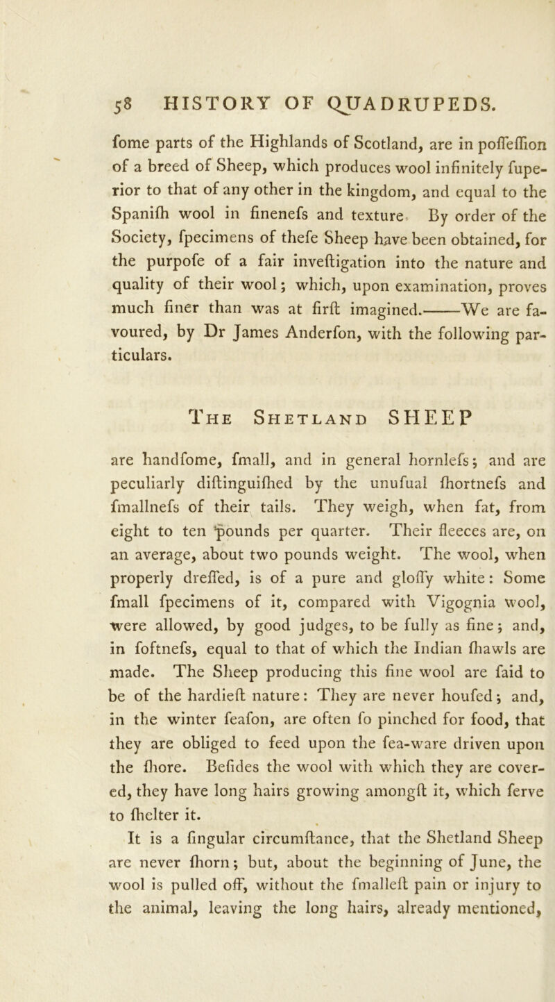 fome parts of the Highlands of Scotland, are in pofleflion of a breed of Sheep, which produces wool infinitely fupe- rior to that of any other in the kingdom, and equal to the Spanifh wool in finenefs and texture By order of the Society, fpecimens of thefe Sheep have been obtained, for the purpofe of a fair inveftigation into the nature and quality of their wool; which, upon examination, proves much finer than was at firft imagined. We are fa- voured, by Dr James Anderfon, wdth the following par- ticulars. The Shetland SHEEP are handfome, fmall, and in general hornlefs; and are peculiarly diftinguifhed by the unufual fhortnefs and fmallnefs of their tails. They weigh, when fat, from eight to ten ’pounds per quarter. Their fleeces are, on an average, about two pounds weight. The wool, when properly drefled, is of a pure and glofly white: Some fmall fpecimens of it, compared with Vigognia wool, were allowed, by good judges, to be fully as fine; and, in foftnefs, equal to that of which the Indian fliawls are made. The Sheep producing this fine wool are faid to be of the hardieft nature: They are never houfed; and, in the winter feafon, are often fo pinched for food, that they are obliged to feed upon the fea-ware driven upon the fliore. Befides the wool with which they are cover- ed, they have long hairs growing amongft it, wrhich ferve to fhelter it. It is a fingular circumftance, that the Shetland Sheep are never {horn; but, about the beginning of June, the wool is pulled off, without the fmallelt pain or injury to the animal, leaving the long hairs, already mentioned.