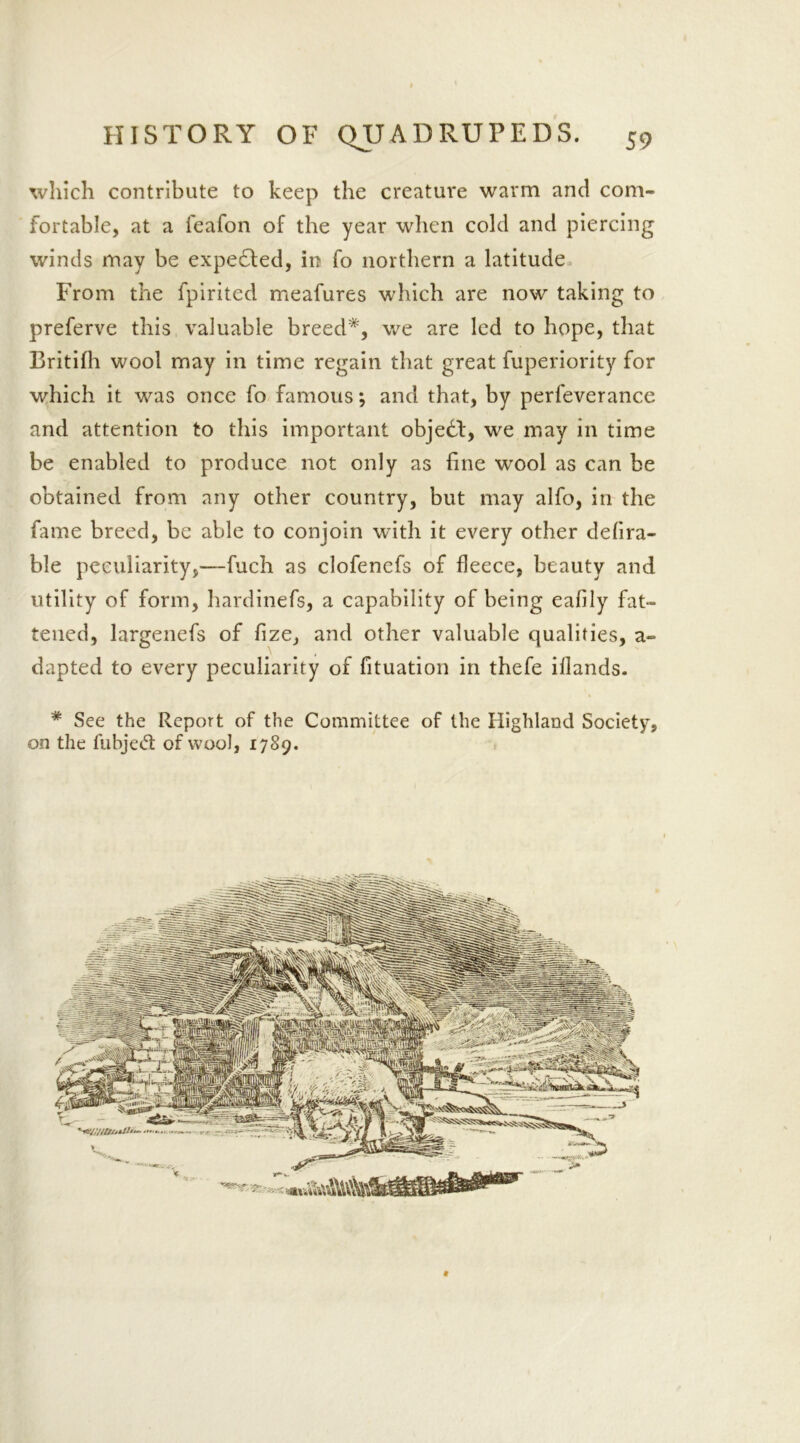 which contribute to keep the creature warm and com- fortable, at a feafon of the year when cold and piercing winds may be expended, in fo northern a latitude From the fpirited meafures which are now taking to preferve this valuable breed*, we are led to hope, that Britifh wool may in time regain that great fuperiority for which it was once fo famous *, and that, by perfeverance and attention to this important object, we may in time be enabled to produce not only as fine wool as can be obtained from any other country, but may alfo, in the fame breed, be able to conjoin with it every other defira- ble peculiarity,—fuch as elofenefs of fleece, beauty and utility of form, hardinefs, a capability of being eafily fat- tened, largenefs of fize, and other valuable qualities, a- dapted to every peculiarity of fituation in thefe illands. * See the Report of the Committee of the Highland Society, on the fubje£t of wool, 1789. #