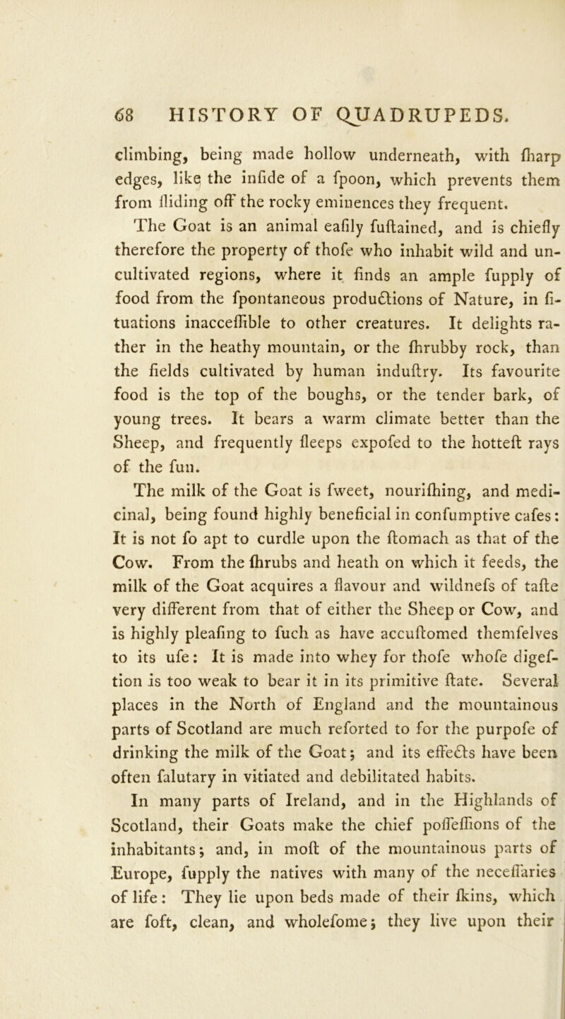 climbing, being made hollow underneath, with (harp edges, like the infide of a fpoon, which prevents them from Hiding off the rocky eminences they frequent. The Goat is an animal eafily fuftained, and is chiefly therefore the property of thofe who inhabit wild and un- cultivated regions, where it finds an ample fupply of food from the fpontaneous productions of Nature, in fi- tuations inacceflible to other creatures. It delights ra- ther in the heathy mountain, or the fhrubby rock, than the fields cultivated by human induftry. Its favourite food is the top of the boughs, or the tender bark, of young trees. It bears a warm climate better than the Sheep, and frequently fleeps expofed to the hotteft rays of the fun. The milk of the Goat is fweet, nourifhing, and medi- cinal, being found highly beneficial in confumptive cafes: It is not fo apt to curdle upon the ftomach as that of the Cow. From the Ihrubs and heath on which it feeds, the milk of the Goat acquires a flavour and wildnefs of tafte very different from that of either the Sheep or Cow, and is highly pleafing to fucli as have accuffomed themfelves to its ufe: It is made into whey for thofe whofe digef- tion is too weak to bear it in its primitive ftate. Several places in the North of England and the mountainous parts of Scotland are much reforted to for the purpofe of drinking the milk of the Goat; and its efFeCts have been often falutary in vitiated and debilitated habits. In many parts of Ireland, and in the Highlands of Scotland, their Goats make the chief poffeflions of the inhabitants; and, in mod of the mountainous parts of Europe, fupply the natives with many of the neceffaries of life : They lie upon beds made of their fkins, which are foft, clean, and wholefome; they live upon their