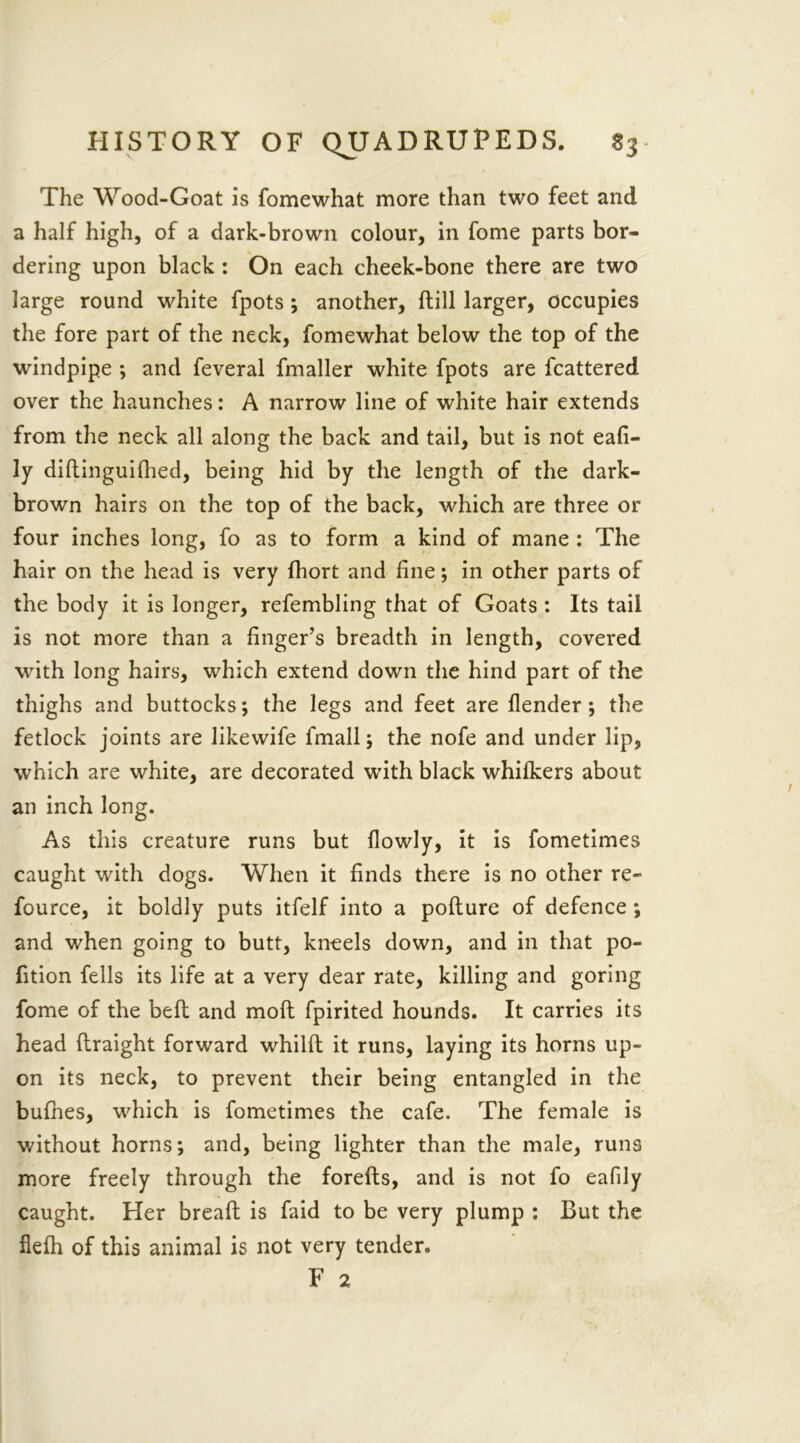 The Wood-Goat is fomewhat more than two feet and a half high, of a dark-brown colour, in fome parts bor- dering upon black : On each cheek-bone there are two large round white fpots ; another, dill larger, occupies the fore part of the neck, fomewhat below the top of the windpipe ; and feveral fmaller white fpots are fcattered over the haunches: A narrow line of white hair extends from the neck all along the back and tail, but is not eafi- ly diltinguilhed, being hid by the length of the dark- brown hairs on the top of the back, which are three or four inches long, fo as to form a kind of mane : The hair on the head is very fhort and fine; in other parts of the body it is longer, refembling that of Goats : Its tail is not more than a finger’s breadth in length, covered with long hairs, which extend down the hind part of the thighs and buttocks; the legs and feet are flender ; the fetlock joints are likewife fmall; the nofe and under lip, which are white, are decorated with black whifkers about an inch long. As this creature runs but flowly, it is fometimes caught with dogs. When it finds there is no other re- fource, it boldly puts itfelf into a podure of defence ; and when going to butt, kneels down, and in that po- fition fells its life at a very dear rate, killing and goring fome of the bell and molt fpirited hounds. It carries its head draight forward whild it runs, laying its horns up- on its neck, to prevent their being entangled in the bufhes, which is fometimes the cafe. The female is without horns; and, being lighter than the male, runs more freely through the foreds, and is not fo eafily caught. Her bread is faid to be very plump : But the flelh of this animal is not very tender. F 2