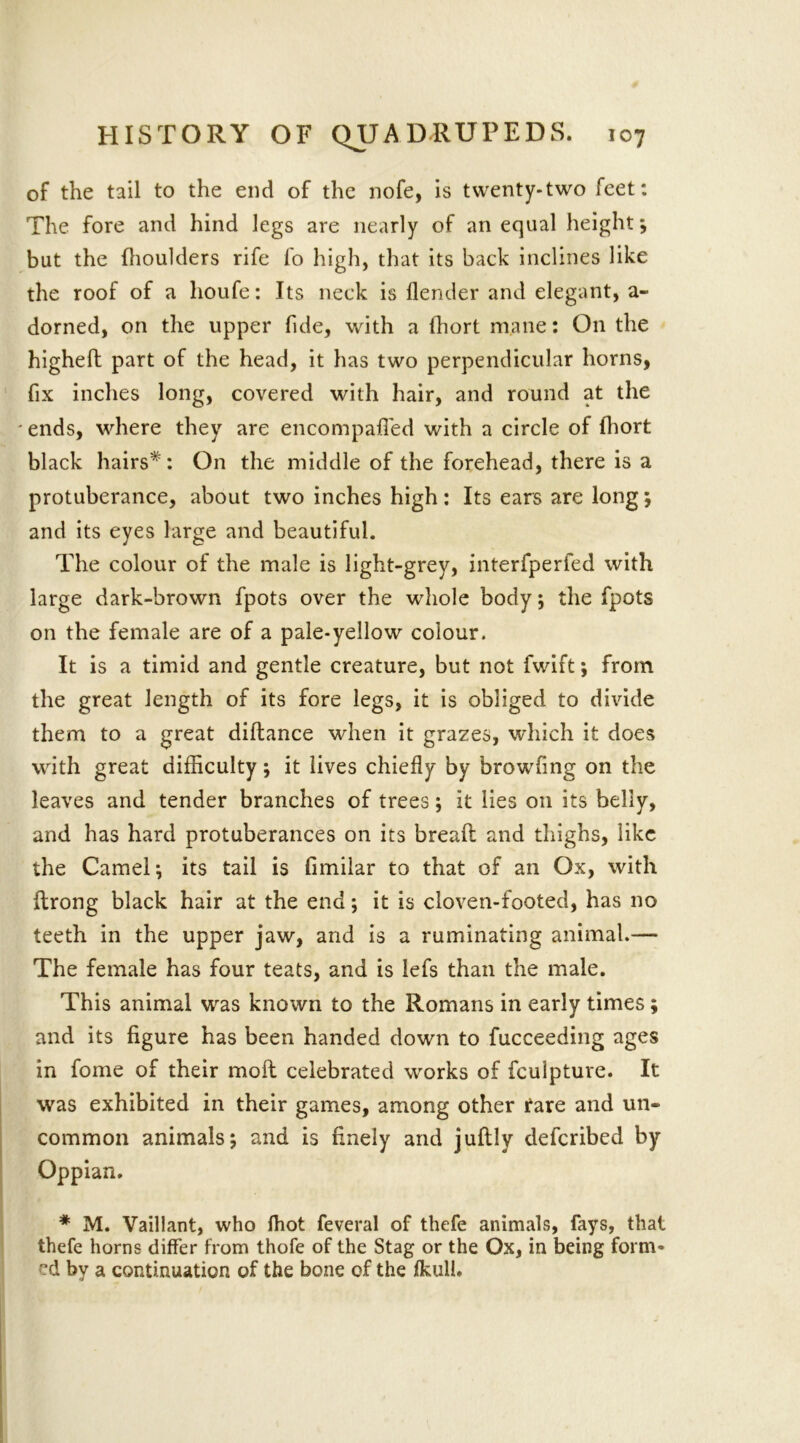 of the tail to the end of the nofe, is twenty-two feet: The fore and hind legs are nearly of an equal height; but the fhoulders rife fo high, that its back inclines like the roof of a houfe: Its neck is {lender and elegant, a- dorned, on the upper fide, with a fhort mane: On the higheft part of the head, it has two perpendicular horns, fix inches long, covered with hair, and round at the ' ends, where they are encompafied with a circle of fhort black hairs*: On the middle of the forehead, there is a protuberance, about two inches high: Its ears are long; and its eyes large and beautiful. The colour of the male is light-grey, interfperfed with large dark-brown fpots over the whole body; the fpots on the female are of a pale-yellow colour. It is a timid and gentle creature, but not fwift; from the great length of its fore legs, it is obliged to divide them to a great diftance when it grazes, which it does with great difficulty; it lives chiefly by browfmg on the leaves and tender branches of trees; it lies on its belly, and has hard protuberances on its breaft and thighs, like the Camel; its tail is fimilar to that of an Ox, with ftrong black hair at the end; it is cloven-footed, has no teeth in the upper jaw, and is a ruminating animal.—- The female has four teats, and is lefs than the male. This animal was known to the Romans in early times; and its figure has been handed down to fucceeding ages in fome of their moil celebrated works of feuipture. It was exhibited in their games, among other rare and un- common animals; and is finely and juftly deferibed by Oppian. * M. Vaillant, who fhot feveral of thefe animals, fays, that thefe horns differ from thofe of the Stag or the Ox, in being form* cd by a continuation of the bone of the fkull.