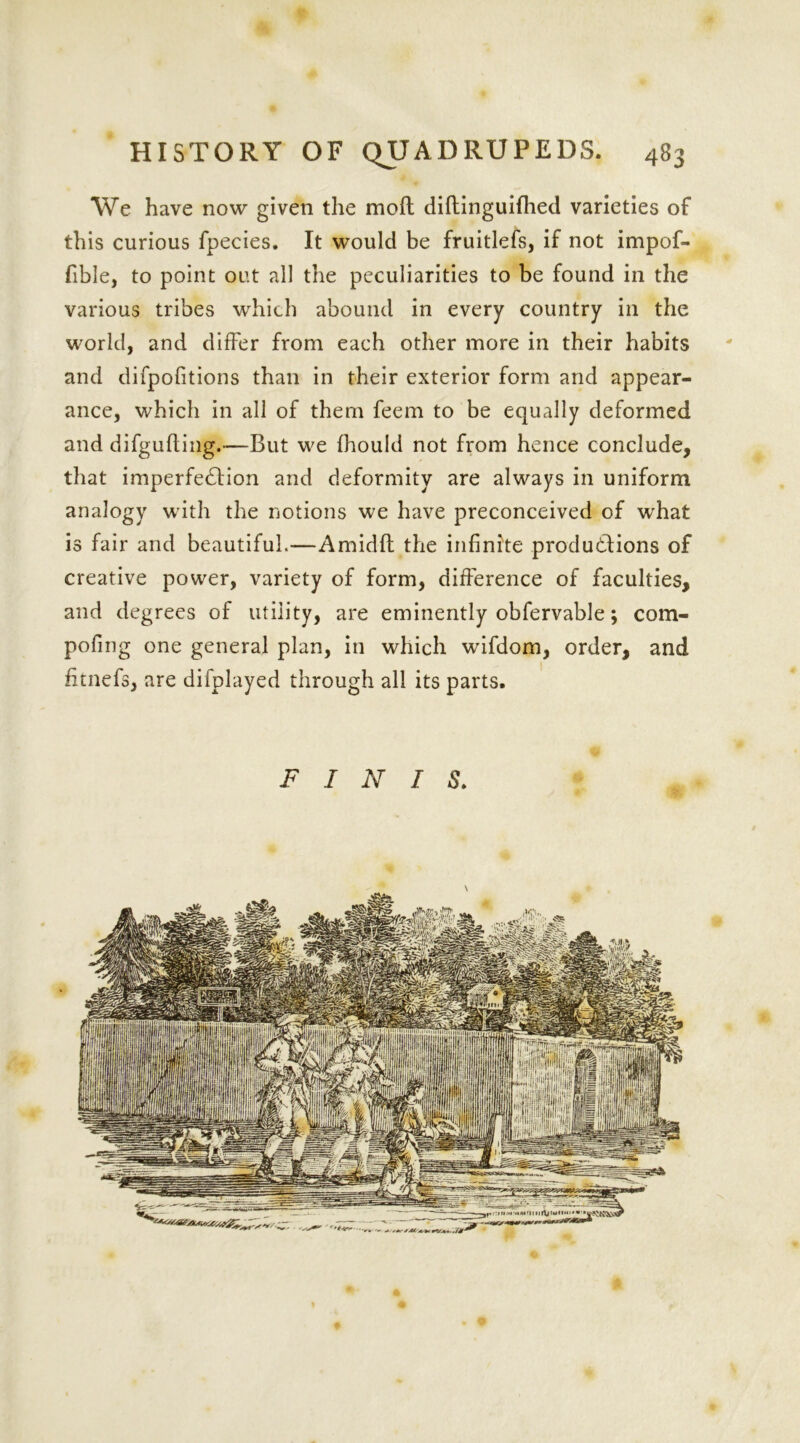 We have now given the mod diftinguifhed varieties of this curious fpecies. It would be fruitlefs, if not impof- fible, to point out all the peculiarities to be found in the various tribes which abound in every country in the world, and differ from each other more in their habits and difpofitions than in their exterior form and appear- ance, which in all of them feem to be equally deformed and difgufling.—But we fhould not from hence conclude, that imperfedlion and deformity are always in uniform analogy with the notions we have preconceived of what is fair and beautiful.—Amidft the infinite productions of creative power, variety of form, difference of faculties, and degrees of utility, are eminently obfervable; com- pofing one general plan, in which wifdom, order, and fitnefs, are difplayed through all its parts.