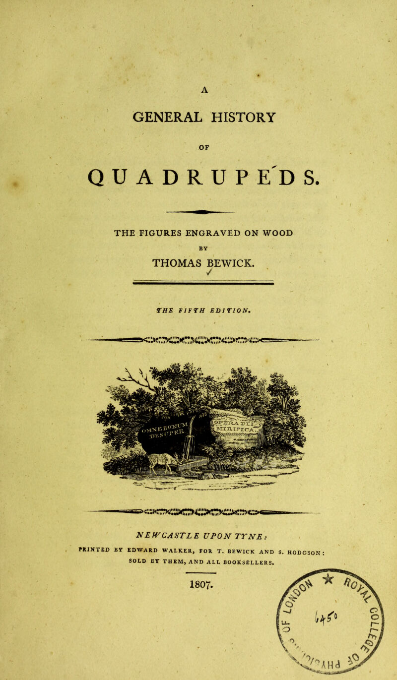 A GENERAL HISTORY OF Q U A D R U P E D S. THE FIGURES ENGRAVED ON WOOD THOMAS BEWICK. / THE FIFTH EDITION, NEH^CASTLE UPON TTNE; PRINTED ET EDWARD WALKER, FOR T. BEWICK AND S. HODGSON : SOLD BY THEM, AND ALL BOOKSELLERS. 1807- 00