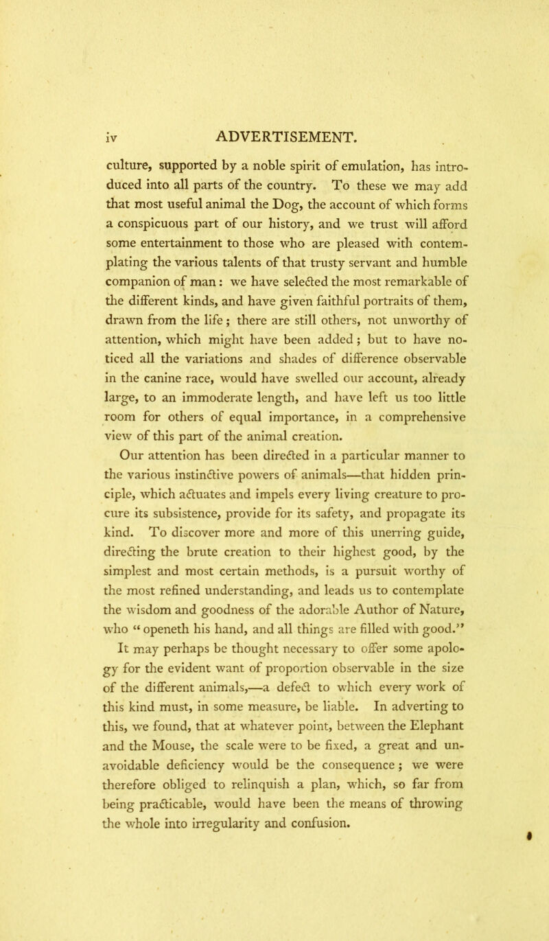culture, supported by a noble spirit of emulation, has intro- duced into all parts of the country. To these we may add that most useful animal the Dog, the account of which forms a conspicuous part of our history, and we trust will afford some entertainment to those who are pleased with contem- plating the various talents of that trusty servant and humble companion of man: we have selected the most remarkable of tlie different kinds, and have given faithful portraits of them, drawn from the life; there are still others, not unworthy of attention, which might have been added; but to have no- ticed all the variations and shades of difference observable in the canine race, would have swelled our account, already large, to an immoderate length, and have left us too little room for others of equal importance, in a comprehensive view of this part of the animal creation. Our attention has been directed in a particular manner to the various instinctive powers of animals—^that hidden prin- ciple, which actuates and impels every living creature to pro- cure its subsistence, provide for its safety, and propagate its kind. To discover more and more of this unerring guide, directing the brute creation to their highest good, by the simplest and most certain methods, is a pursuit worthy of the most refined understanding, and leads us to contemplate the wisdom and goodness of the adorable Author of Nature, who “ openeth his hand, and all things are filled with good.” It may perhaps be thought necessary to offer some apolo- gy for tlie evident want of proportion observable in the size of the different animals,—a defeCl to which every work of this kind must, in some measure, be liable. In adverting to this, we found, that at whatever point, between the Elephant and the Mouse, the scale were to be fixed, a great and un- avoidable deficiency would be the consequence ; we were therefore obliged to relinquish a plan, which, so far from being practicable, would have been the means of throwing the whole into irregularity and confusion.