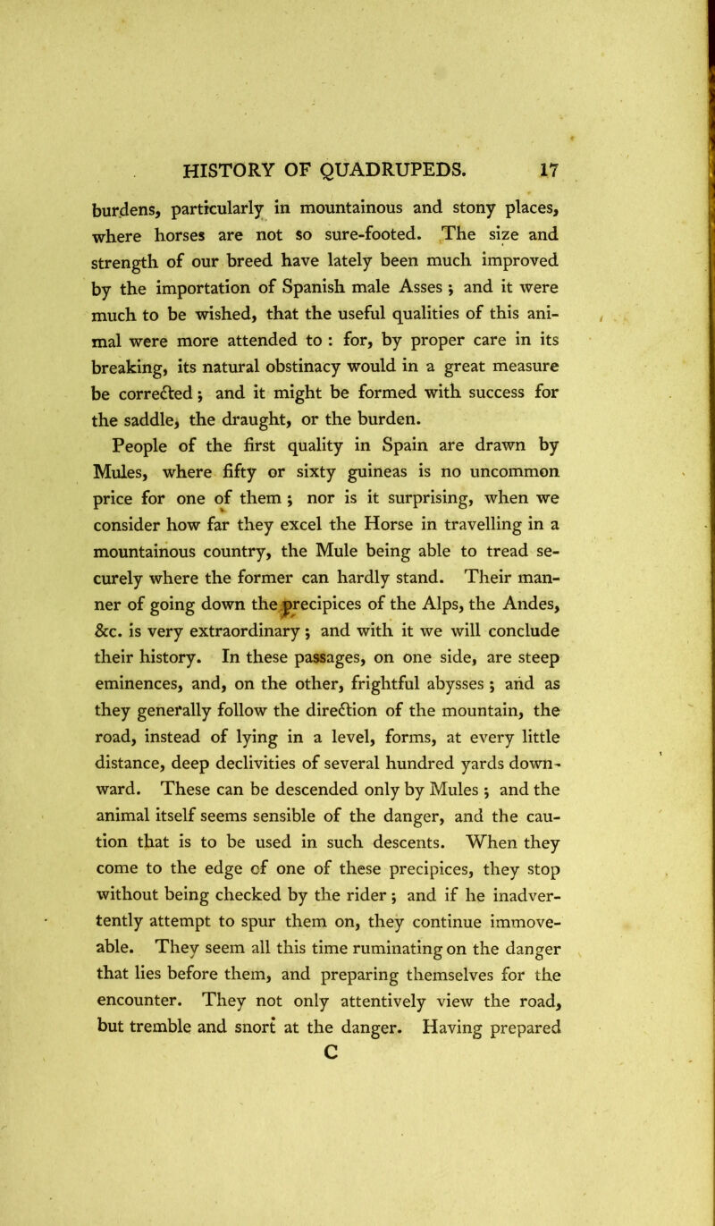 burdens, particularly^ in mountainous and stony places, where horses are not so sure-footed. The size and strength of our breed have lately been much improved by the importation of Spanish male Asses *, and it were much to be wished, that the useful qualities of this ani- mal were more attended to : for, by proper care in its breaking, its natural obstinacy would in a great measure be corrected; and it might be formed with success for the saddle, the draught, or the burden. People of the first quality in Spain are drawn by Mules, where fifty or sixty guineas is no uncommon price for one of them; nor is it surprising, when we consider how far they excel the Horse in travelling in a mountainous country, the Mule being able to tread se- curely where the former can hardly stand. Their man- ner of going down the precipices of the Alps, the Andes, &c. is very extraordinary; and with it we will conclude their history. In these passages, on one side, are steep eminences, and, on the other, frightful abysses ; arid as they generally follow the direction of the mountain, the road, instead of lying in a level, forms, at every little distance, deep declivities of several hundred yards down- ward. These can be descended only by Mules ; and the animal itself seems sensible of the danger, and the cau- tion that is to be used in such descents. When they come to the edge of one of these precipices, they stop without being checked by the rider ; and if he inadver- tently attempt to spur them on, they continue immove- able. They seem all this time ruminating on the danger that lies before them, and preparing themselves for the encounter. They not only attentively view the road, but tremble and snort at the danger. Having prepared C