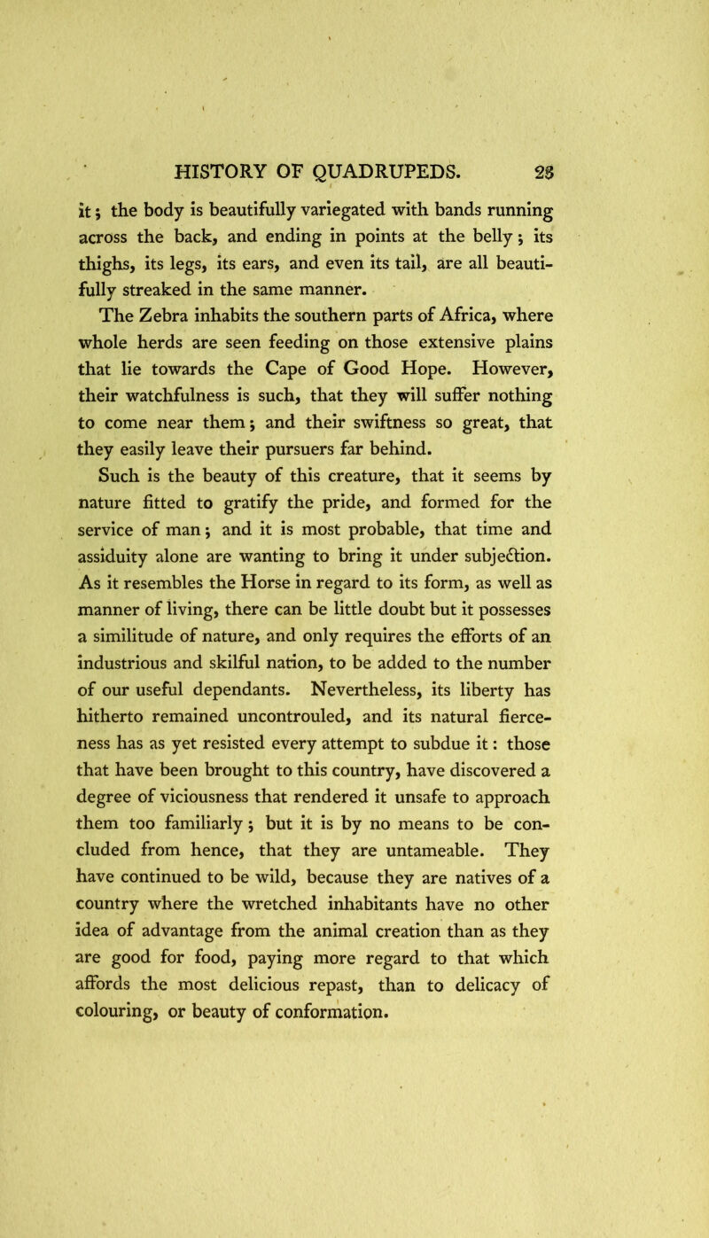 it; the body is beautifully variegated with bands running across the back, and ending in points at the belly its thighs, its legs, its ears, and even its tail, are all beauti- fully streaked in the same manner. The Zebra inhabits the southern parts of Africa, where whole herds are seen feeding on those extensive plains that lie towards the Cape of Good Hope. However, their watchfulness is such, that they will suffer nothing to come near them*, and their swiftness so great, that they easily leave their pursuers far behind. Such is the beauty of this creature, that it seems by nature fitted to gratify the pride, and formed for the service of man; and it is most probable, that time and assiduity alone are wanting to bring it under subjection. As it resembles the Horse in regard to its form, as well as manner of living, there can be little doubt but it possesses a similitude of nature, and only requires the efforts of an industrious and skilful nation, to be added to the number of our useful dependants. Nevertheless, its liberty has hitherto remained uncontrouled, and its natural fierce- ness has as yet resisted every attempt to subdue it: those that have been brought to this country, have discovered a degree of viciousness that rendered it unsafe to approach them too familiarly; but it is by no means to be con- cluded from hence, that they are untameable. They have continued to be wild, because they are natives of a country where the wretched inhabitants have no other idea of advantage from the animal creation than as they are good for food, paying more regard to that which affords the most delicious repast, than to delicacy of colouring, or beauty of conformation.