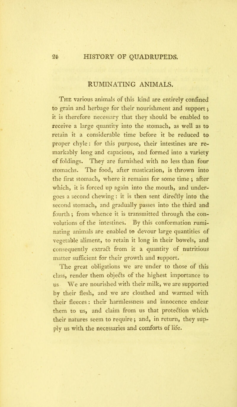 RUMINATING ANIMALS. The various animals of this kind are entirely confined to grain and herbage for their nourishment and support; it is therefore necessary that they should be enabled to receive a large quantity into the stomach, as well as to retain it a considerable time before it be reduced to proper chyle: for this purpose, their intestines are re- markably long and capacious, and formed into a variety of foldings. They are furnished with no less than four stomachs. The food, after mastication, is thrown into the first stomach, where it remains for some time ; after which, it is forced up again into the mouth, and under- goes a second chewing: it is then sent dire<Stly into the second stomach, and gradually passes into the third and fourth *, from whence it is transmitted through the con- volutions of the intestines. By this conformation rumi- nating animals are enabled to devour large quantities of vegetable aliment, to retain it long in their bowels, and consequently extract from it a quantity of nutritious matter sufficient for their growth and support. The great obligations we are under to those of this class, render them objects of the highest importance to us- We are nourished with their milk, we are supported by their flesh, and we are cloathed and warmed with their fleeces : their harmlessness and innocence endear them to us, and claim from us that protection which their natures seem to require *, and, in return, they sup- ply us with the necessaries and comforts of life.