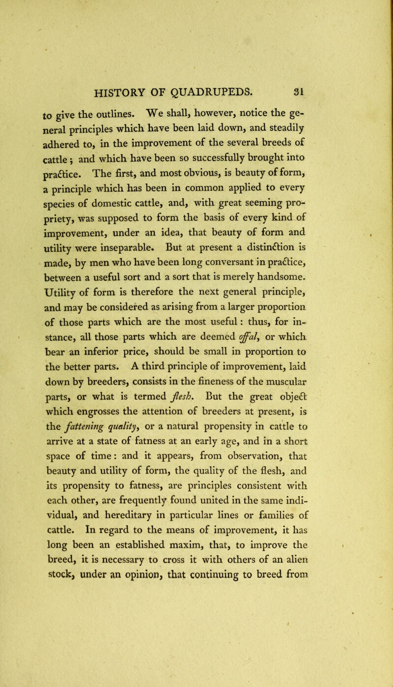 to give the outlines. We shall, however, notice the ge- neral principles which have been laid down, and steadily adhered to, in the improvement of the several breeds of cattle i and which have been so successfully brought into practice. The first, and most obvious, is beauty of form, a principle which has been in common applied to every species of domestic cattle, and, with great seeming pro- priety, was supposed to form the basis of every kind of improvement, under an idea, that beauty of form and utility were inseparable. But at present a distindlion is made, by men who have been long conversant in pra<ftice, between a useful sort and a sort that is merely handsome. Utility of form is therefore the next general principle, and may be considered as arising from a larger proportion of those parts which are the most useful: thus, for in- stance, all those parts which are deemed offal, or which bear an inferior price, should be small in proportion to the better parts. A third principle of improvement, laid down by breeders, consists in the fineness of the muscular parts, or what is termed Jlesh. But the great object which engrosses the attention of breeders at present, is the fattening quality, or a natural propensity in cattle to arrive at a state of fatness at an early age, and in a short space of time: and it appears, from observation, that beauty and utility of form, the quality of the flesh, and its propensity to fatness, are principles consistent with each other, are frequently found united in the same indi- vidual, and hereditary in particular lines or families of cattle. In regard to the means of improvement, it has long been an established maxim, that, to improve the breed, it is necessary to cross it with others of an alien stock, under an opinion, that continuing to breed from