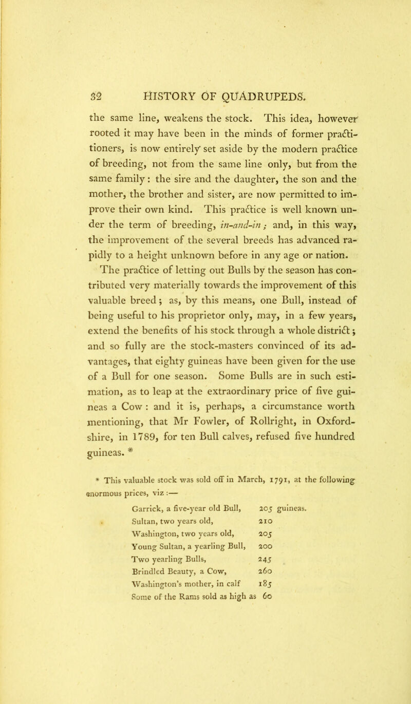 the same line, weakens the stock. This idea, however rooted it may have been in the minds of former practi- tioners, is now entirely* set aside by the modern praCtice of breeding, not from the same line only, but from the same family: the sire and the daughter, the son and the mother, the brother and sister, are now permitted to im- prove their own kind. This praCtice is well known un- der the term of breeding, m-ajid-hi; and, in this way, the improvement of the several breeds has advanced ra- pidly to a height unknown before in any age or nation. The practice of letting out Bulls by the season has con- tributed very materially towards the improvement of this valuable breed; as, by this means, one Bull, instead of being useful to his proprietor only, may, in a few years, extend the benefits of his stock through a whole district; and so fully are the stock-masters convinced of its ad- vantages, that eighty guineas have been given for the use of a Bull for one season. Some Bulls are in such esti- mation, as to leap at the extraordinary price of five gui- neas a Cow : and it is, perhaps, a circumstance worth mentioning, that Mr Fowler, of Rollright, in Oxford- shire, in 1789, for ten Bull calves, refused five hundred guineas. * * This valuable stock was sold off in March, 1791, at the following’ enormous prices, viz :— Garrick, a five-year old Bull, 205 guineas. Sultan, two years old. 210 Washington, two years old. 205 Young Sultan, a yearling Bull, 200 Two yearling Bulls, 245 Brindled Beauty, a Cow, 260 Washington’s mother, in calf 185 Some of the Rams sold as high as 60