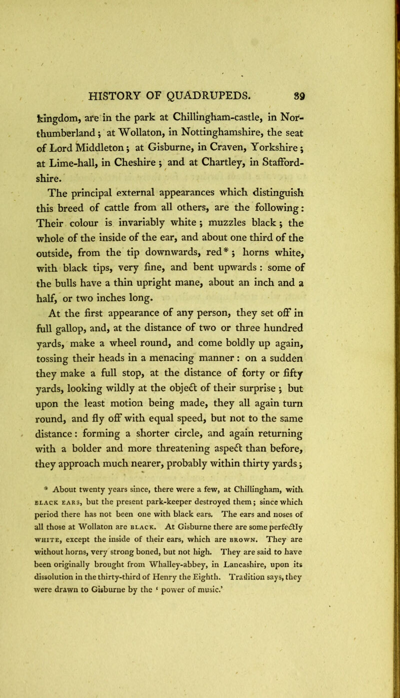 / HISTORY OF QUADRUPEDS. 89 kingdom, at'e in the park at Chillingham-castle, in Nor- thumberland ; at Wollaton, in Nottinghamshire, the seat of Lord Middleton; at Gisburne, in Craven, Yorkshire; at Lime-hall, in Cheshire ; and at Chartley, in Stafford- shire. The principal external appearances which distinguish this breed of cattle from all others, are the following; Their colour is invariably white; muzzles black; the whole of the inside of the ear, and about one third of the outside, from the tip downwards, red* *, horns white, with black tips, very fine, and bent upwards ; some of the bulls have a thin upright mane, about an inch and a half, or two inches long. At the first appearance of any person, they set off in full gallop, and, at the distance of two or three hundred yards, make a wheel round, and come boldly up again, tossing their heads in a menacing manner: on a sudden they make a full stop, at the distance of forty or fifty yards, looking wildly at the objedl of their surprise but upon the least motion being made, they all again turn round, and fly off with equal speed, but not to the same distance: forming a shorter circle, and again returning with a bolder and more threatening aspe(SI than before, they approach much nearer, probably within thirty yards; ■* About twenty years since, there were a few, at Chlllingham, with. BLACK EARS, but the present park-keeper destroyed them; since which period there has not been one with black ears. The ears and noses of all those at Wollaton are black. At Gisburne there are someperfecSlIy WHITE, except the inside of their ears, which are brown. They are without horns, very strong boned, but not high. They are said to have been originally brought from Whalley-abbey, in Lancashire, upon its dissolution in the thirty-third of Henry the Eighth. Tradition says, they were drawn to Gisburne by the ‘ power of music.’