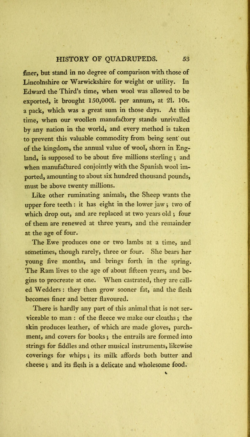 finer, but stand in no degree of comparison with those of Lincolnshire or Warwickshire for weight or utility. In Edward the Third^s time, when wool was allowed to be exported, it brought 150,0001. per annum, at 21. 10s. a pack, which was a great sum in those days. At this time, when our woollen manufactory stands unrivalled by any nation in the world, and every method is taken to prevent this valuable commodity from being sent' out of the kingdom, the annual value of wool, shorn in Eng- land, is supposed to be about five millions sterling ; and when manufactured conjointly with the Spanish wool im- ported, amounting to about six hundred thousand pounds, must be above twenty millions. Like other ruminating animals, the Sheep wants the upper fore teeth; it has eight in the lower jaw *, two of which drop out, and are replaced at two years old ; four of them are renewed at three years, and the remainder at the age of four. The Ewe produces one or two lambs at a time, and sometimes, though rarely, three or four. She bears her young five months, and brings forth in the spring. The Ram lives to the age of about fifteen years, and be- gins to procreate at one. When castrated, they are call- ed Wedders: they then grow sooner fat, and the flesh becomes finer and better flavoured. There is hardly any part of this animal that is not ser- viceable to man : of the fleece we make our cloaths ; the skin produces leather, of which are made gloves, parch- ment, and covers for books; the entrails are formed into strings for fiddles and other musical instruments, likewise coverings for whips; its milk affords both butter and cheese *, and its flesh is a delicate and^ wholesome food.