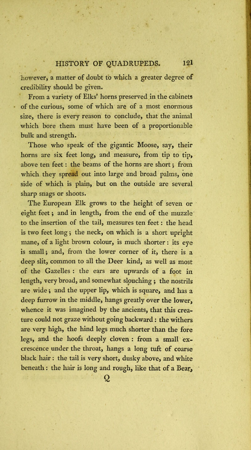 however, a matter of doubt to which a greater degree of credibility should be given. From a variety of Elks’ horns preserved in the cabinets * of the curious, some of which are of a most enormous size, there is every reason to conclude, that the animal which bore them must have been of a proportionable bulk and strength. Those who speak of the gigantic Moose, say, their horns are six feet long, and measure, from tip to tip, above ten feet: the beams of the horns are short y from which they spread out into large and broad palms, one side of which is plain, but on the outside are several sharp snags or shoots. The European Elk grows to the height of seven or eight feet; and in length, from the end of the muzzle to the insertion of the tail, measures ten feet: the head is two feet long 5 the neck, on which is a short upright mane, of a light brown colour, is much shorter: its eye is small *, and, from the lower corner of it, there is a deep slit, common to all the Deer kind, as well as most of the Gazelles : the ears are upwards of a foot in length, very broad, and somewhat slouching j the nostrils are wide; and the upper lip, which is square, and has a deep furrow in the middle, hangs greatly over the lower, whence it was imagined by the ancients, that this crea- ture could not graze without going backward: the withers are very high, the hind legs much shorter than the fore legs, and the hoofs deeply cloven : from a small ex- crescence under the throat, hangs a long tuft of coarse black hair: the tail is very short, dusky above, and white beneath: the hair is long and rough, like that of a Beat*, 0.