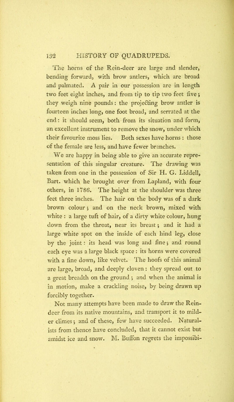 The horns of the Rein-deer are large and slender, bending forward, with brow antlers, which are broad and palmated. A pair in our possession are in length two feet eight inches, and from tip to tip two feet five; they weigh nine pounds: the projecting brow antler is fourteen inches long, one foot broad, and serrated at the end: it should seem, both from its situation and form, an excellent instrument to remove the snow, under which their favourite moss lies. Both sexes have horns : those of the female are less, and have fewer branches. We are happy in being able to give an accurate repre- sentation of this singular creature. The drawing was taken from one in the possession of Sir H. G. Liddell, Bart, which he brought over from Lapland, with four others, in 1786. The height at the shoulder was three feet three inches. The hair on the body was of a dark brown colour ; and on the neck brown, mixed with white : a large tuft of hair, of a dirty white colour, hung down from the throat, near its breast; and it had a large white spot on the inside of each hind leg, close by the joint: its head was long and fine; and round each eye was a large black space : its horns were covered with a fine down, like velvet. The hoofs of this animal are large, broad, and deeply cloven: they spread out to a great breadth on the ground ; and when the animal is in motion, make a crackling noise, by being drawn up forcibly together. Not many attempts have been made to draw the Rein- deer from its native mountains, and transport it to mild- er climes j and of these, few have succeeded. Natural- ists from thence have concluded, that it cannot exist but amidst ice and snow. M. BuiTon regrets the impossibi-