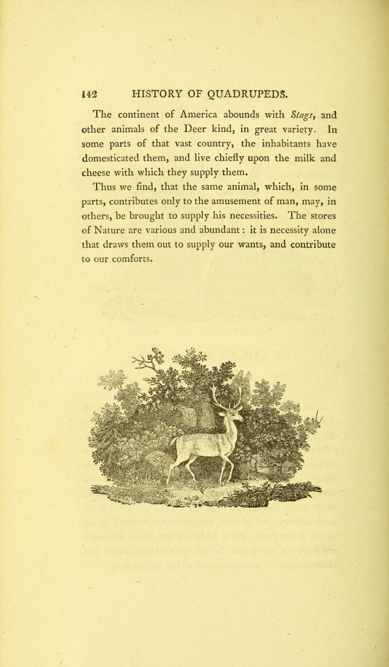 The continent of America abounds with Stags, and other animals of the Deer kind, in great variety. In some parts of that vast country, the inhabitants have domesticated them, and live chiefly upon the milk and cheese with which they supply them. Thus we find, that the same animal, which, in some parts, contributes only to the amusement of man, may, in others, be brought to supply his necessities. The stores of Nature are various and abundant: it is necessity alone that draws them out to supply our wants, and contribute to our comforts.