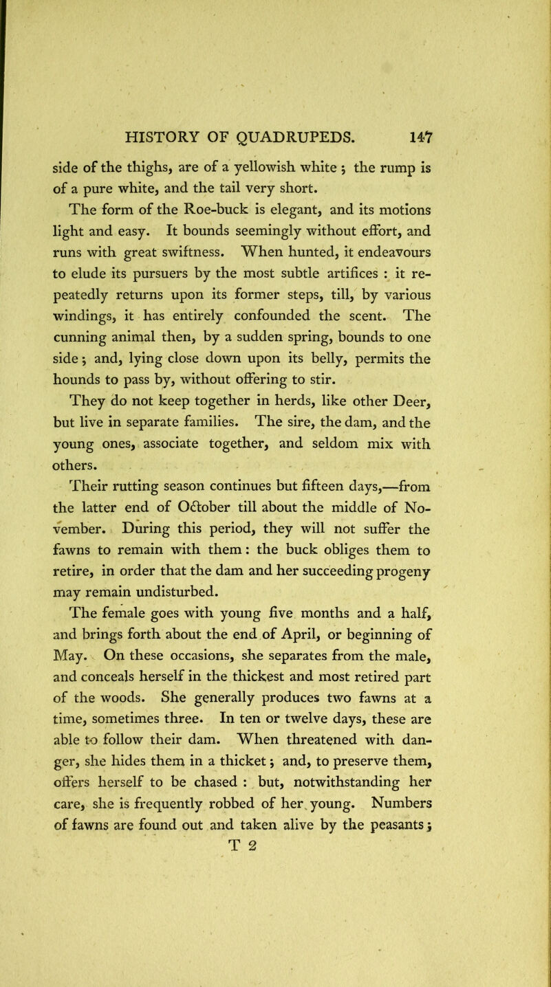side of the thighs, are of a yellowish white 5 the rump is of a pure white, and the tail very short. The form of the Roe-buck is elegant, and its motions light and easy. It bounds seemingly without effort, and runs with great swiftness. When hunted, it endeavours to elude its pursuers by the most subtle artifices : it re- peatedly returns upon its former steps, till, by various windings, it has entirely confounded the scent. The cunning animal then, by a sudden spring, bounds to one side; and, lying close down upon its belly, permits the hounds to pass by, without offering to stir. They do not keep together in herds, like other Deer, but live in separate families. The sire, the dam, and the young ones, associate together, and seldom mix with others. Their rutting season continues but fifteen days,—from the latter end of October till about the middle of No- vember. During this period, they will not suffer the fawns to remain with them: the buck obliges them to retire, in order that the dam and her succeeding progeny may remain undisturbed. The female goes with young five months and a half, and brings forth about the end of April, or beginning of May. On these occasions, she separates from the male, and conceals herself in the thickest and most retired part of the woods. She generally produces two fawns at a time, sometimes three. In ten or twelve days, these are able to follow their dam. When threatened with dan- ger, she hides them in a thicket; and, to preserve them, offers herself to be chased : but, notwithstanding her care, she is frequently robbed of her, young. Numbers of fawns are found out and taken alive by the peasants; T 2