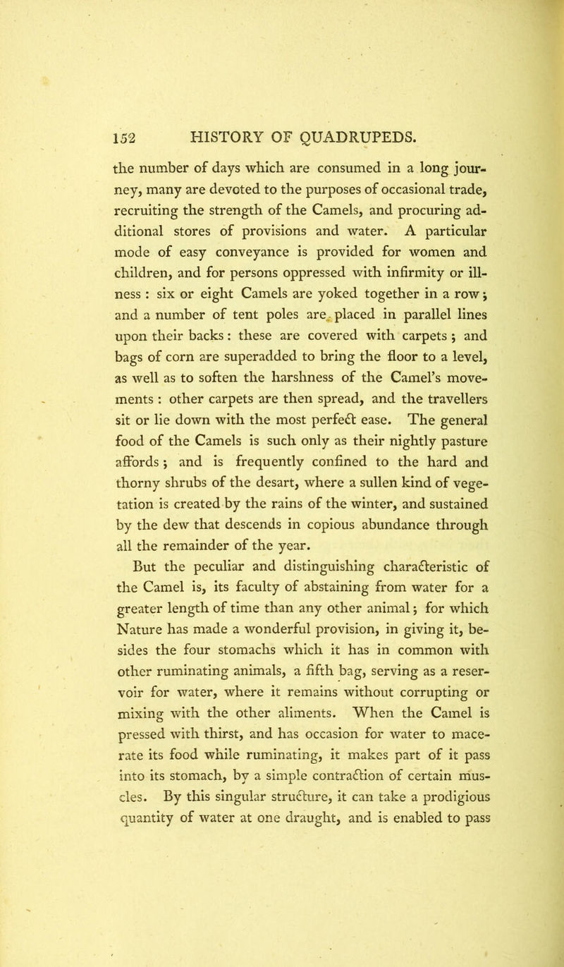 the number of days which are consumed in a long jour- ney, many are devoted to the purposes of occasional trade, recruiting the strength of the Camels, and procuring ad- ditional stores of provisions and water. A particular mode of easy conveyance is provided for women and children, and for persons oppressed with infirmity or ill- ness : six or eight Camels are yoked together in a row j and a number of tent poles are. placed in parallel lines upon their backs: these are covered with carpets ; and bags of corn are superadded to bring the floor to a level, as well as to soften the harshness of the Camel’s move- ments : other carpets are then spread, and the travellers sit or lie down with the most perfedl ease. The general food of the Camels is such only as their nightly pasture affords ; and is frequently confined to the hard and thorny shrubs of the desart, where a sullen kind of vege- tation is created by the rains of the winter, and sustained by the dew that descends in copious abundance through all the remainder of the year. But the peculiar and distinguishing chara£leristic of the Camel is, its faculty of abstaining from water for a greater length of time than any other animal; for which Nature has made a wonderful provision, in giving it, be- sides the four stomachs which it has in common with other ruminating animals, a fifth bag, serving as a reser- voir for water, where it remains without corrupting or mixing with the other aliments. When the Camel is pressed with thirst, and has occasion for water to mace- rate its food while ruminating, it makes part of it pass into its stomach, by a simple contraction of certain mus- cles. By this singular structure, it can take a prodigious quantity of water at one draught, and is enabled to pass