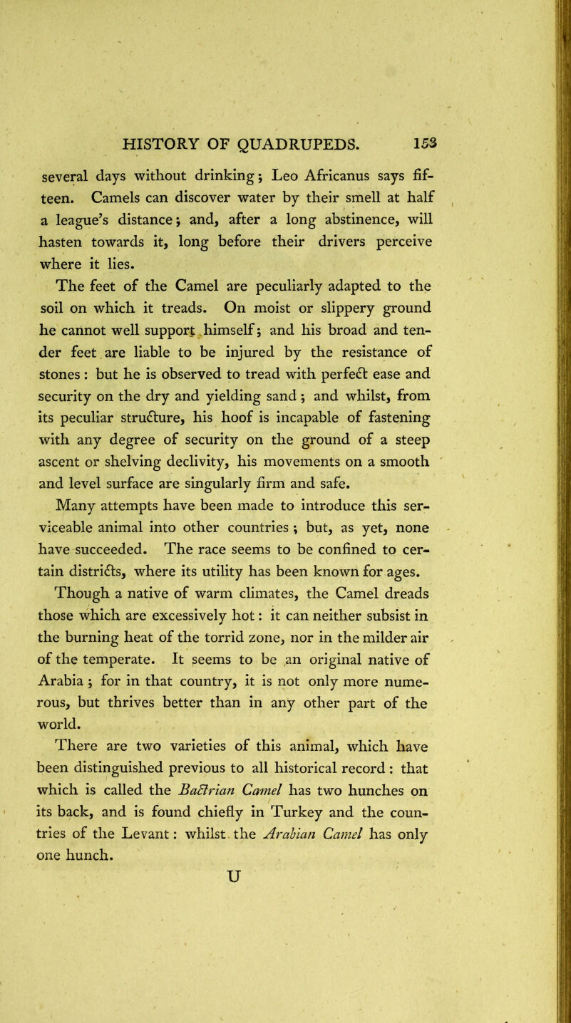 several days without drinking; Leo Africanus says fif- teen. Camels can discover water by their smell at half a league’s distance; and, after a long abstinence, will hasten towards it, long before their drivers perceive where it lies. The feet of the Camel are peculiarly adapted to the soil on which it treads. On moist or slippery ground he cannot well support himself; and his broad and ten- der feet are liable to be injured by the resistance of stones : but he is observed to tread with perfe£l ease and security on the dry and yielding sand ; and whilst, from its peculiar structure, his hoof is incapable of fastening with any degree of security on the ground of a steep ascent or shelving declivity, his movements on a smooth and level surface are singularly firm and safe. Many attempts have been made to introduce this ser- viceable animal into other countries ; but, as yet, none have succeeded. The race seems to be confined to cer- tain districts, where its utility has been known for ages. Though a native of warm climates, the Camel dreads those which are excessively hot: it can neither subsist in the burning heat of the torrid zone, nor in the milder air of the temperate. It seems to be an original native of Arabia ; for in that country, it is not only more nume- rous, but thrives better than in any other part of the world. There are two varieties of this animal, which have been distinguished previous to all historical record : that which is called the BaBrian Camel has two hunches on its back, and is found chiefly in Turkey and the coun- tries of the Levant: whilst, the Arabian Camel has only one hunch. U