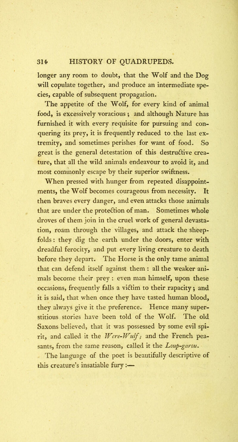 longer any room to doubt, that the Wolf and the Dog will copulate together, and produce an intermediate spe- cies, capable of subsequent propagation. The appetite of the Wolf, for every kind of animal food, is excessively voracious •, and although Nature has furnished it with every requisite for pursuing and con- quering its prey, it is frequently reduced to the last ex- tremity, and sometimes perishes for want of food. So great is the general detestation of this destructive crea- ture, that all the wild animals endeavour to avoid it, and most commonly escape by their superior swiftness. When pressed with hunger from repeated disappoint- ments, the Wolf becomes courageous from necessity. It then braves every danger, and even attacks those animals that are under the protection of man. Sometimes whole droves of them join in the cruel work of general devasta- tion, roam through the villages, and attack the sheep- folds : they dig the earth under the doors, enter with dreadful ferocity, and put every living creature to death before they depart. The Horse is the only tame animal that can defend itself against them ; all the weaker ani- mals become their prey : even man himself, upon these occasions, frequently falls a viCHm to their rapacity; and it is said, that when once they have tasted human blood, they always give it the preference. Hence many super- stitious stories have been told of the Wolf. The old Saxons believed, that it was possessed by some evil spi- rit, and called it the Were^Wulf; and the French pea- sants, from the same reason, called it the Loiip-garou. The language of the poet is beautifully descriptive of this creature’s insatiable fury;—