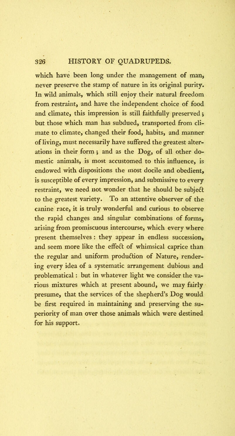 which have been long under the management of man, never preserve the stamp of nature in its original purity. In wild animals, which still enjoy their natural freedom from restraint, and have the independent choice of food and climate, this impression is still faithfully preserved; but those which man has subdued, transported from cli- mate to climate, changed their food, habits, and manner of living, must necessarily have suffered the greatest alter- ations in their form ; and as the Dog, of all other do- mestic animals, is most accustomed to this influence, is endowed with dispositions the most docile and obedient, is susceptible of every impression, and submissive to every restraint, we need not wonder that he should be subject to the greatest variety. To an attentive observer of the canine race, it is truly wonderful and curious to observe the rapid changes and singular combinations of forms, arising from promiscuous intercourse, which every where present themselves : they appear in endless succession, and seem more like the efiedl of whimsical caprice than the regular and uniform production of Nature, render- ing every idea of a systematic arrangement dubious and problematical: but in whatever light we consider the va- rious mixtures which at present abound, we may fairly presume, that the services of the shepherd’s Dog would be first required in maintaining and preserving the su- periority of man over those animals which were destined for his support.