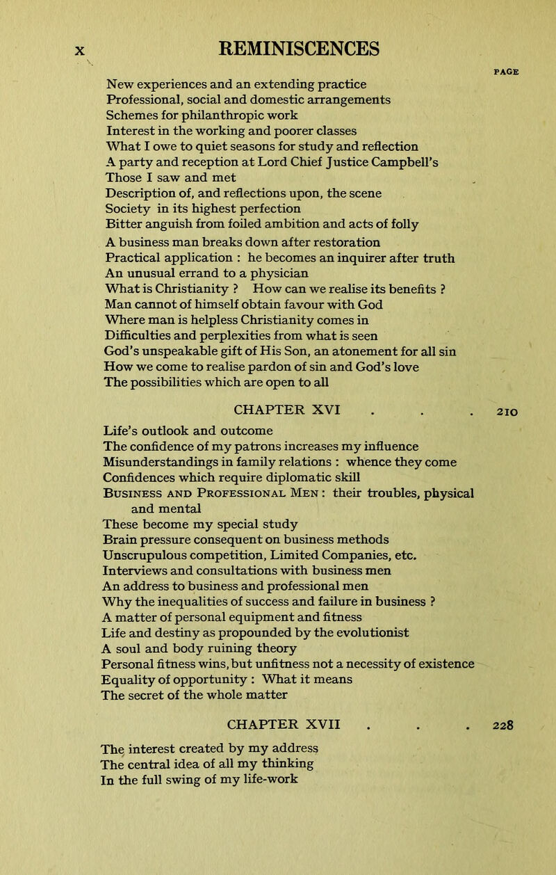PAGE New experiences and an extending practice Professional, social and domestic arrangements Schemes for philanthropic work Interest in the working and poorer classes What I owe to quiet seasons for study and reflection A party and reception at Lord Chief Justice Campbell’s Those I saw and met Description of, and reflections upon, the scene Society in its highest perfection Bitter anguish from foiled ambition and acts of folly A business man breaks down after restoration Practical application : he becomes an inquirer after truth An unusual errand to a physician What is Christianity ? How can we realise its benefits ? Man cannot of himself obtain favour with God Where man is helpless Christianity comes in Difficulties and perplexities from what is seen God’s unspeakable gift of His Son, an atonement for all sin How we come to realise pardon of sin and God’s love The possibilities which are open to all CHAPTER XVI . . .210 Life’s outlook and outcome The confidence of my patrons increases my influence Misunderstandings in family relations : whence they come Confidences which require diplomatic skill Business and Professional Men : their troubles, physical and mental These become my special study Brain pressure consequent on business methods Unscrupulous competition. Limited Companies, etc. Interviews and consultations with business men An address to business and professional men Why the inequalities of success and failure in business ? A matter of personal equipment and fitness Life and destiny as propounded by the evolutionist A soul and body ruining theory Personal fitness wins, but unfitness not a necessity of existence Equality of opportunity : What it means The secret of the whole matter CHAPTER XVII . . .228 The interest created by my address The central idea of all my thinking In the full swing of my life-work