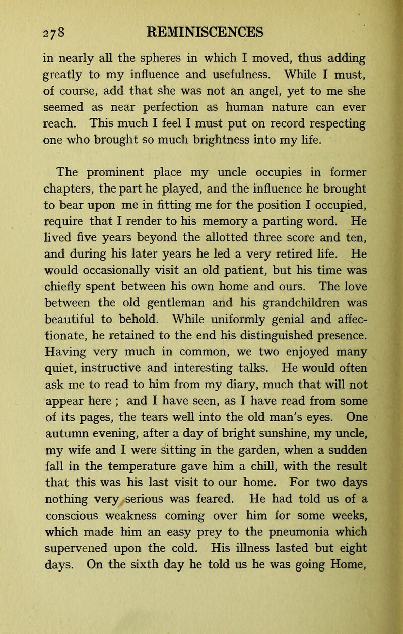 in nearly all the spheres in which I moved, thus adding greatly to my influence and usefulness. While I must, of course, add that she was not an angel, yet to me she seemed as near perfection as human nature can ever reach. This much I feel I must put on record respecting one who brought so much brightness into my life. The prominent place my uncle occupies in former chapters, the part he played, and the influence he brought to bear upon me in fitting me for the position I occupied, require that I render to his memory a parting word. He lived five years beyond the allotted three score and ten, and during his later years he led a very retired life. He would occasionally visit an old patient, but his time was chiefly spent between his owrn home and ours. The love between the old gentleman and his grandchildren was beautiful to behold. While uniformly genial and affec- tionate, he retained to the end his distinguished presence. Having very much in common, we two enjoyed many quiet, instructive and interesting talks. He would often ask me to read to him from my diary, much that will not appear here ; and I have seen, as I have read from some of its pages, the tears well into the old man’s eyes. One autumn evening, after a day of bright sunshine, my uncle, my wife and I were sitting in the garden, when a sudden fall in the temperature gave him a chill, with the result that this was his last visit to our home. For two days nothing very serious was feared. He had told us of a conscious weakness coming over him for some weeks, which made him an easy prey to the pneumonia which supervened upon the cold. His illness lasted but eight days. On the sixth day he told us he was going Home,