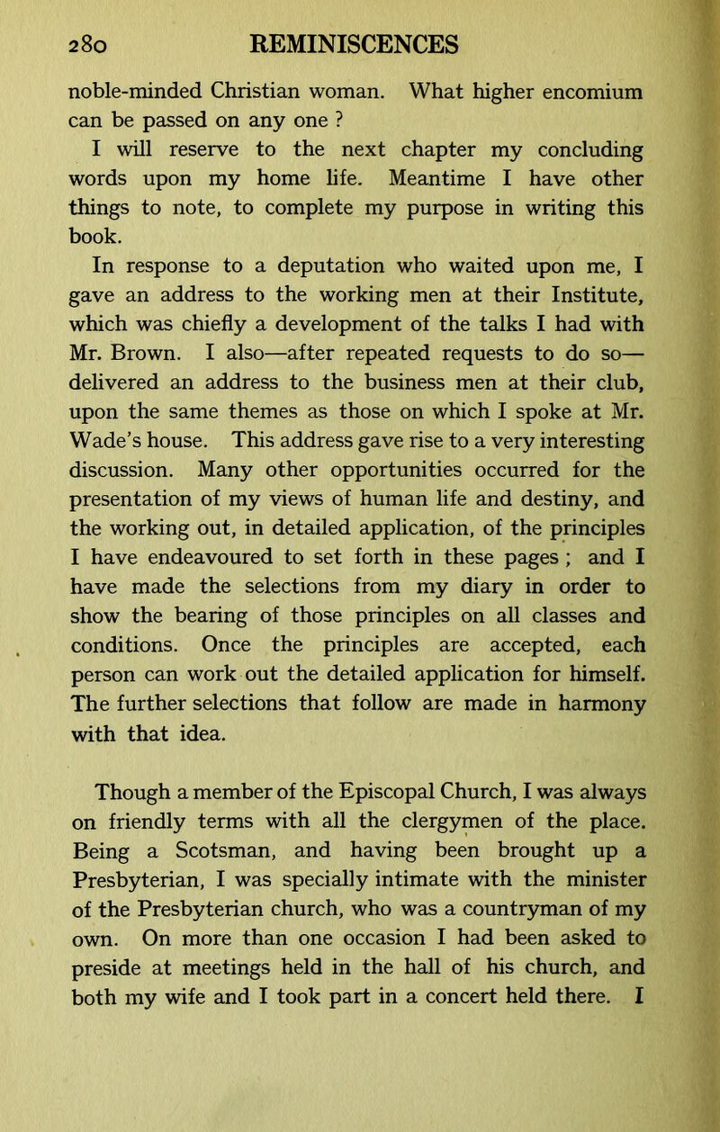 noble-minded Christian woman. What higher encomium can be passed on any one ? I will reserve to the next chapter my concluding words upon my home life. Meantime I have other things to note, to complete my purpose in writing this book. In response to a deputation who waited upon me, I gave an address to the working men at their Institute, which was chiefly a development of the talks I had with Mr. Brown. I also—after repeated requests to do so— delivered an address to the business men at their club, upon the same themes as those on which I spoke at Mr. Wade’s house. This address gave rise to a very interesting discussion. Many other opportunities occurred for the presentation of my views of human life and destiny, and the working out, in detailed application, of the principles I have endeavoured to set forth in these pages ; and I have made the selections from my diary in order to show the bearing of those principles on all classes and conditions. Once the principles are accepted, each person can work out the detailed application for himself. The further selections that follow are made in harmony with that idea. Though a member of the Episcopal Church, I was always on friendly terms with all the clergymen of the place. Being a Scotsman, and having been brought up a Presbyterian, I was specially intimate with the minister of the Presbyterian church, who was a countryman of my own. On more than one occasion I had been asked to preside at meetings held in the hall of his church, and both my wife and I took part in a concert held there. I