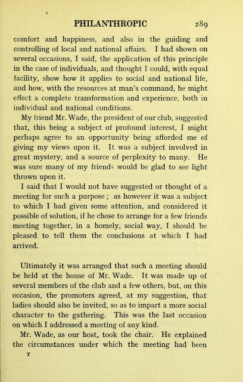 comfort and happiness, and also in the guiding and controlling of local and national affairs. I had shown on several occasions, I said, the application of this principle in the case of individuals, and thought I could, with equal facility, show how it applies to social and national life, and how, with the resources at man’s command, he might effect a complete transformation and experience, both in individual and national conditions. My friend Mr. Wade, the president of our club, suggested that, this being a subject of profound interest, I might perhaps agree to an opportunity being afforded me of giving my views upon it. It was a subject involved in great mystery, and a source of perplexity to many. He was sure many of my friends would be glad to see light thrown upon it. I said that I would not have suggested or thought of a meeting for such a purpose ; as however it was a subject to which I had given some attention, and considered it possible of solution, if he chose to arrange for a few friends meeting together, in a homely, social way, I should be pleased to tell them the conclusions at which I had arrived. Ultimately it was arranged that such a meeting should be held at the house of Mr. Wade. It was made up of several members of the club and a few others, but, on this occasion, the promoters agreed, at my suggestion, that ladies should also be invited, so as to impart a more social character to the gathering. This was the last occasion on which I addressed a meeting of any kind. Mr. Wade, as our host, took the chair. He explained the circumstances under which the meeting had been T