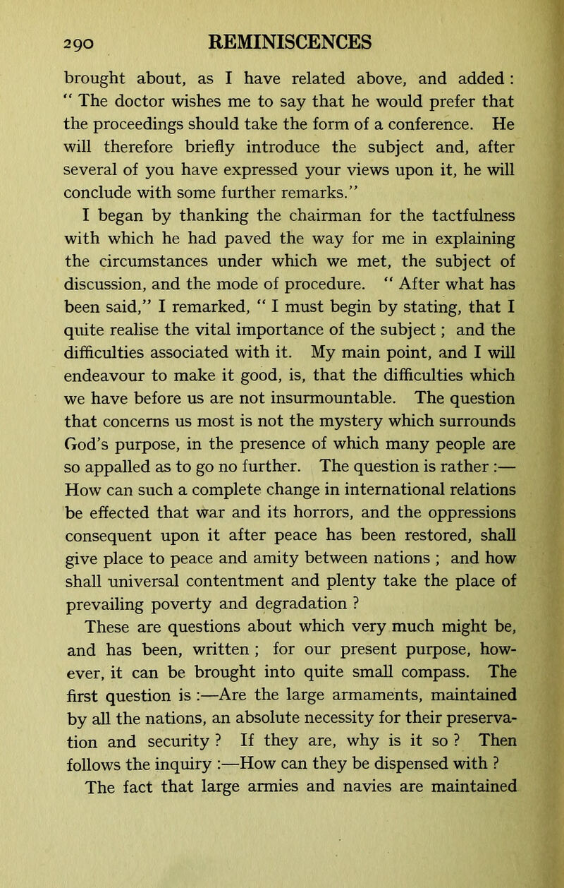 brought about, as I have related above, and added : “ The doctor wishes me to say that he would prefer that the proceedings should take the form of a conference. He will therefore briefly introduce the subject and, after several of you have expressed your views upon it, he will conclude with some further remarks.” I began by thanking the chairman for the tactfulness with which he had paved the way for me in explaining the circumstances under which we met, the subject of discussion, and the mode of procedure. “ After what has been said,” I remarked, “ I must begin by stating, that I quite realise the vital importance of the subject; and the difficulties associated with it. My main point, and I will endeavour to make it good, is, that the difficulties which we have before us are not insurmountable. The question that concerns us most is not the mystery which surrounds God’s purpose, in the presence of which many people are so appalled as to go no further. The question is rather :— How can such a complete change in international relations be effected that war and its horrors, and the oppressions consequent upon it after peace has been restored, shall give place to peace and amity between nations ; and how shall universal contentment and plenty take the place of prevailing poverty and degradation ? These are questions about which very much might be, and has been, written ; for our present purpose, how- ever, it can be brought into quite small compass. The first question is :—Are the large armaments, maintained by all the nations, an absolute necessity for their preserva- tion and security ? If they are, why is it so ? Then follows the inquiry :—How can they be dispensed with ? The fact that large armies and navies are maintained