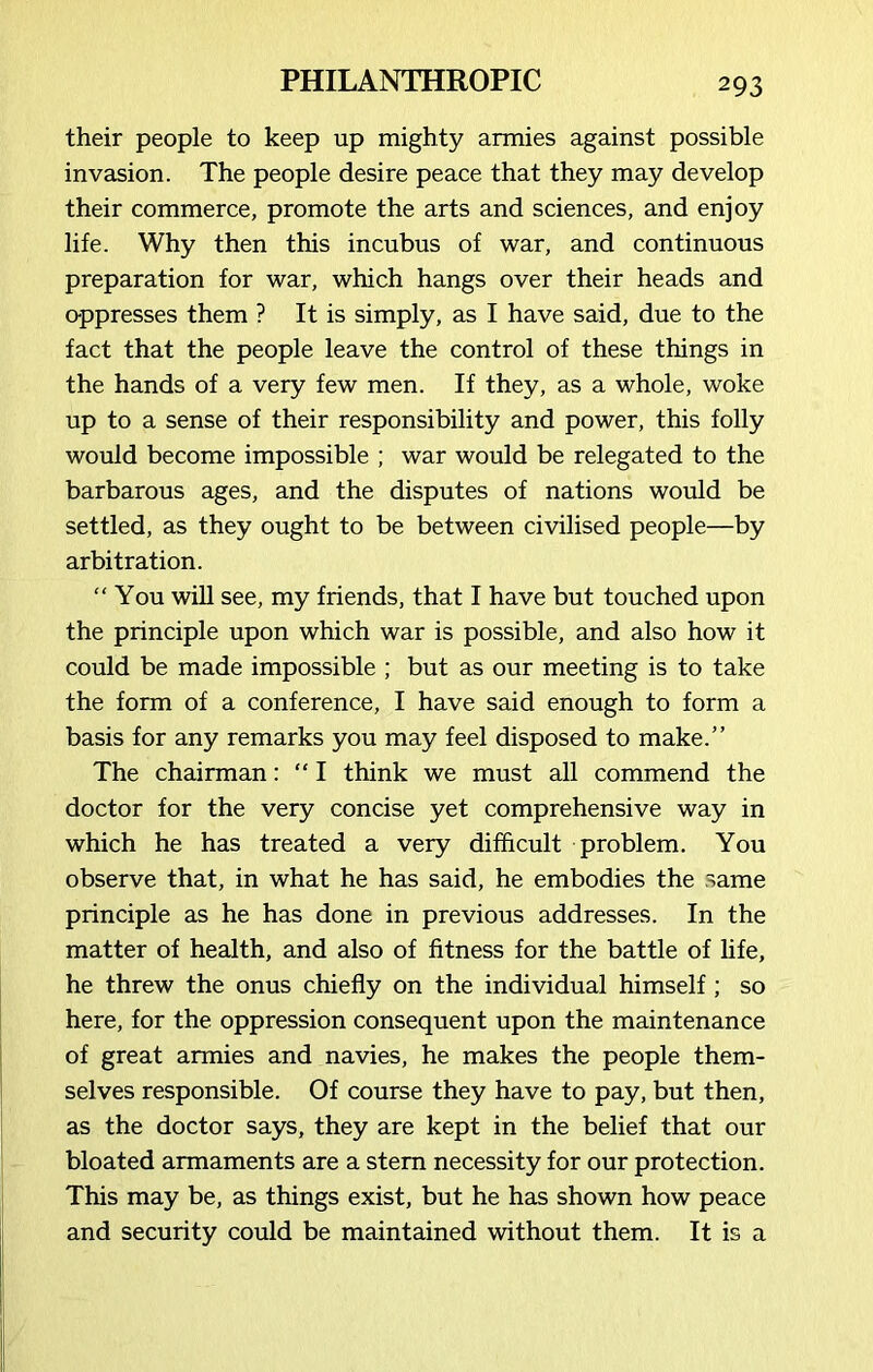 their people to keep up mighty armies against possible invasion. The people desire peace that they may develop their commerce, promote the arts and sciences, and enjoy life. Why then this incubus of war, and continuous preparation for war, which hangs over their heads and oppresses them ? It is simply, as I have said, due to the fact that the people leave the control of these things in the hands of a very few men. If they, as a whole, woke up to a sense of their responsibility and power, this folly would become impossible ; war would be relegated to the barbarous ages, and the disputes of nations would be settled, as they ought to be between civilised people—by arbitration. “You will see, my friends, that I have but touched upon the principle upon which war is possible, and also how it could be made impossible ; but as our meeting is to take the form of a conference, I have said enough to form a basis for any remarks you may feel disposed to make.” The chairman: “ I think we must all commend the doctor for the very concise yet comprehensive way in which he has treated a very difficult problem. You observe that, in what he has said, he embodies the same principle as he has done in previous addresses. In the matter of health, and also of fitness for the battle of life, he threw the onus chiefly on the individual himself; so here, for the oppression consequent upon the maintenance of great armies and navies, he makes the people them- selves responsible. Of course they have to pay, but then, as the doctor says, they are kept in the belief that our bloated armaments are a stem necessity for our protection. This may be, as things exist, but he has shown how peace and security could be maintained without them. It is a