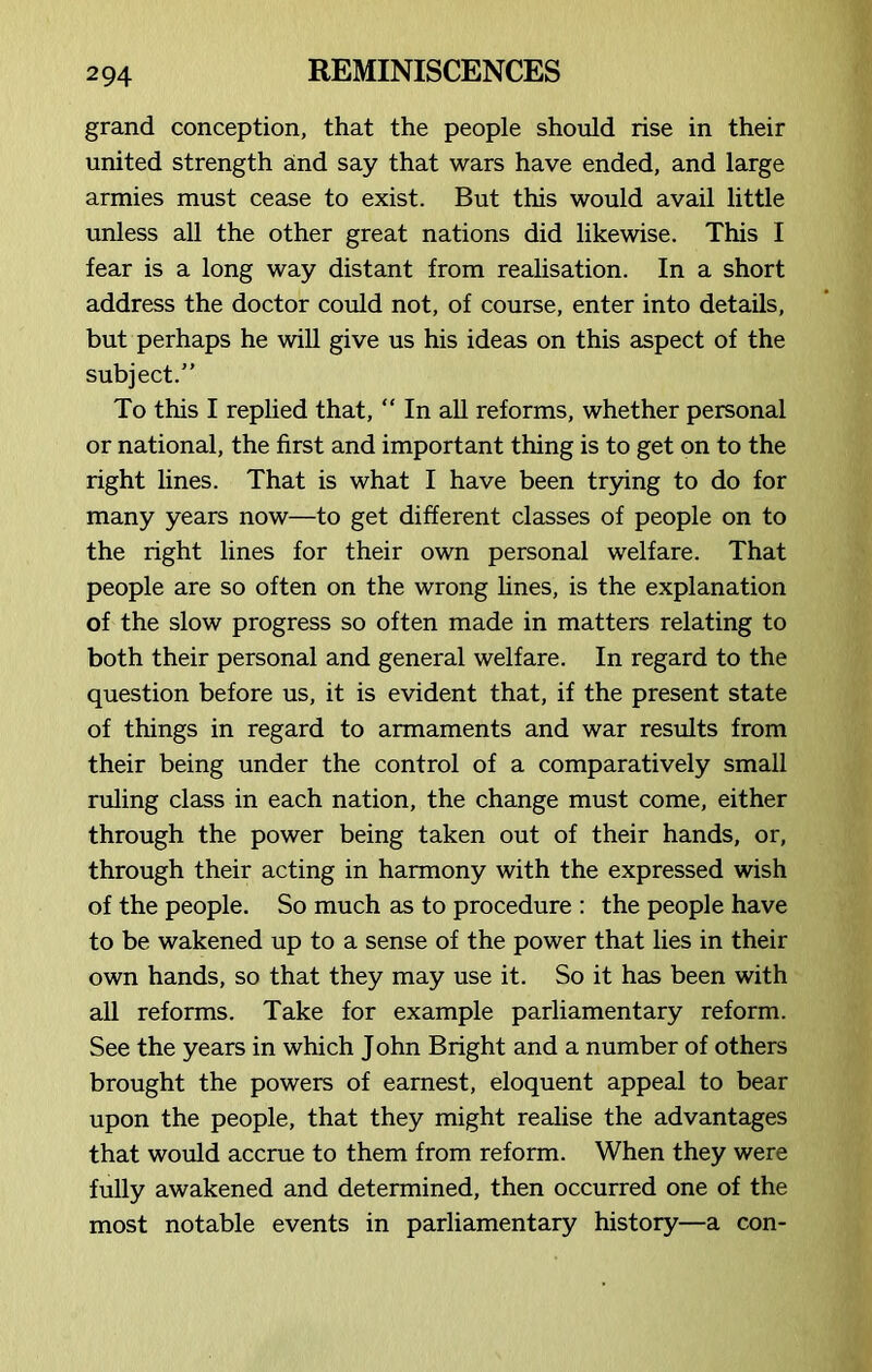 grand conception, that the people should rise in their united strength and say that wars have ended, and large armies must cease to exist. But this would avail little unless all the other great nations did likewise. This I fear is a long way distant from realisation. In a short address the doctor could not, of course, enter into details, but perhaps he will give us his ideas on this aspect of the subject.” To this I replied that, “ In all reforms, whether personal or national, the first and important thing is to get on to the right lines. That is what I have been trying to do for many years now—to get different classes of people on to the right lines for their own personal welfare. That people are so often on the wrong lines, is the explanation of the slow progress so often made in matters relating to both their personal and general welfare. In regard to the question before us, it is evident that, if the present state of things in regard to armaments and war results from their being under the control of a comparatively small ruling class in each nation, the change must come, either through the power being taken out of their hands, or, through their acting in harmony with the expressed wish of the people. So much as to procedure : the people have to be wakened up to a sense of the power that lies in their own hands, so that they may use it. So it has been with all reforms. Take for example parliamentary reform. See the years in which John Bright and a number of others brought the powers of earnest, eloquent appeal to bear upon the people, that they might realise the advantages that would accrue to them from reform. When they were fully awakened and determined, then occurred one of the most notable events in parliamentary history—a con-