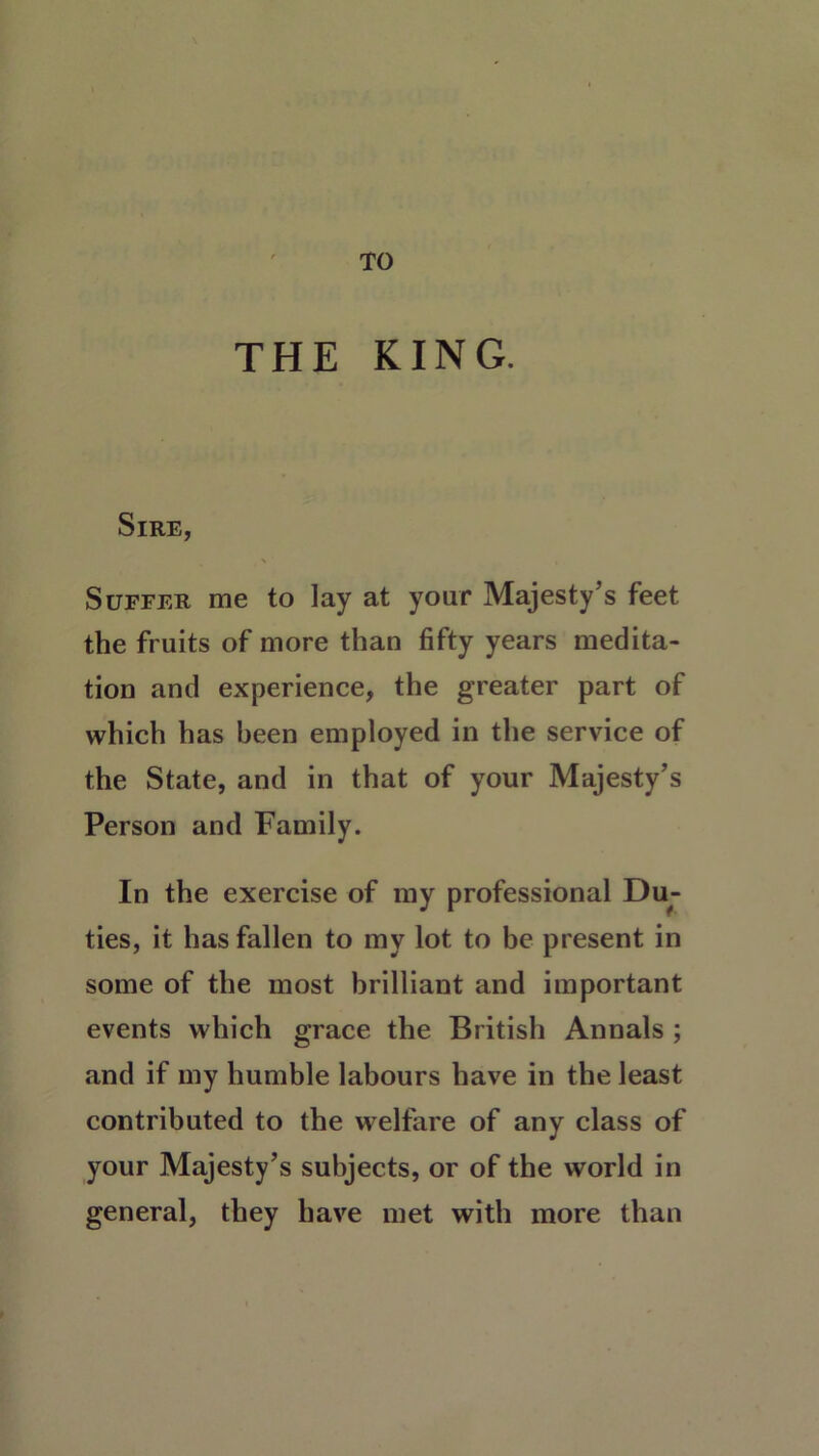 TO THE KING. Sire, Suffer me to lay at your Majesty’s feet the fruits of more than fifty years medita- tion and experience, the greater part of which has been employed in the service of the State, and in that of your Majesty’s Person and Family. In the exercise of my professional Du- ties, it has fallen to my lot to be present in some of the most brilliant and important events which grace the British Annals ; and if my humble labours have in the least contributed to the welfare of any class of your Majesty’s subjects, or of the world in general, they have met with more than