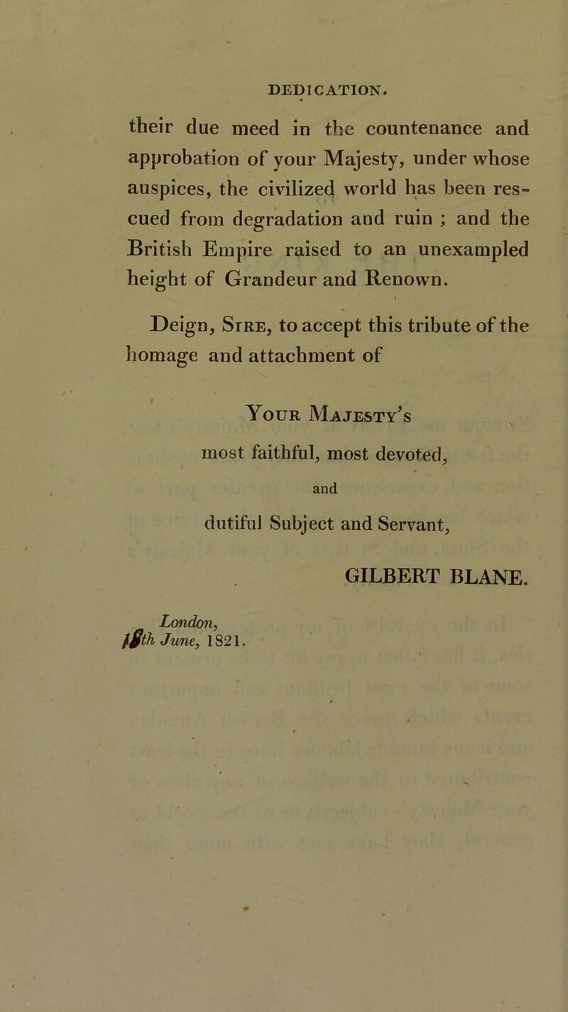 DEDICATION. their due meed in the countenance and approbation of your Majesty, under whose auspices, the civilized world has been res- cued from degradation and ruin ; and the British Empire raised to an unexampled height of Grandeur and Renown. Deign, Stre, to accept this tribute of the homage and attachment of / Your Majesty’s most faithful, most devoted, and dutiful Subject and Servant, London, l$th June, 1821. GILBERT BLANE.