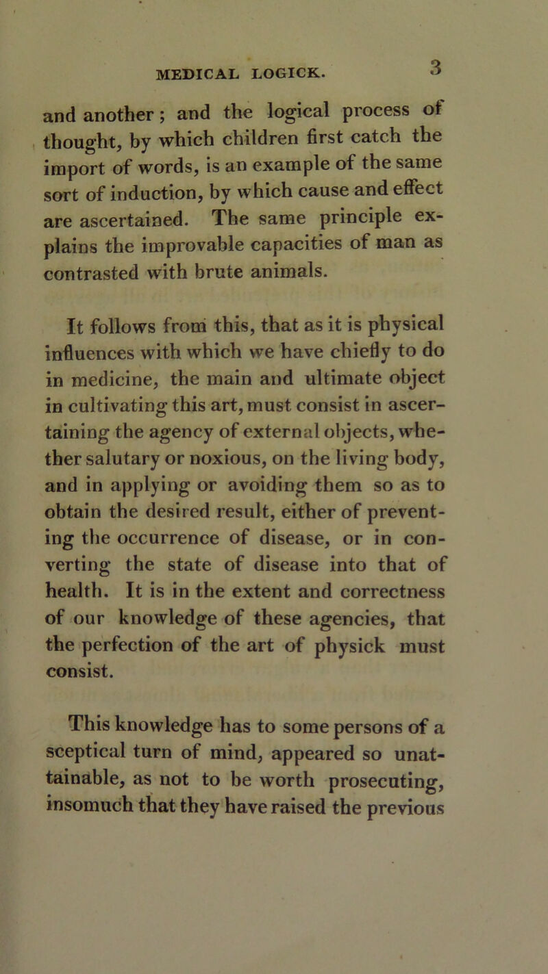 and another; and the logical process ol thought, by which children first catch the import of words, is an example of the same sort of induction, by which cause and effect are ascertained. The same principle ex- plains the improvable capacities of man as contrasted with brute animals. It follows from this, that as it is physical influences with which we have chiefly to do in medicine, the main and ultimate object in cultivating this art, must consist in ascer- taining the agency of external objects, whe- ther salutary or noxious, on the living body, and in applying or avoiding them so as to obtain the desired result, either of prevent- ing the occurrence of disease, or in con- verting the state of disease into that of health. It is in the extent and correctness of our knowledge of these agencies, that the perfection of the art of physick must consist. This knowledge has to some persons of a sceptical turn of mind, appeared so unat- tainable, as not to be worth prosecuting, insomuch that they have raised the previous