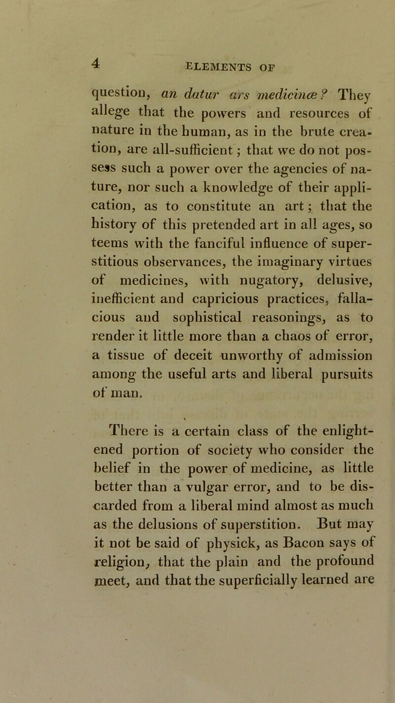question, an datur ars medicince? They allege that the powers and resources of nature in the human, as in the brute crea- tion, are all-sufficient; that we do not pos- sess such a power over the agencies of na- ture, nor such a knowledge of their appli- cation, as to constitute an art; that the history of this pretended art in all ages, so teems with the fanciful influence of super- stitious observances, the imaginary virtues of medicines, with nugatory, delusive, inefficient and capricious practices, falla- cious and sophistical reasonings, as to render it little more than a chaos of error, a tissue of deceit unworthy of admission among the useful arts and liberal pursuits of man. There is a certain class of the enlight- ened portion of society who consider the belief in the power of medicine, as little better than a vulgar error, and to be dis- carded from a liberal mind almost as much as the delusions of superstition. But may it not be said of physick, as Bacon says of religion., that the plain and the profound meet, and that the superficially learned are